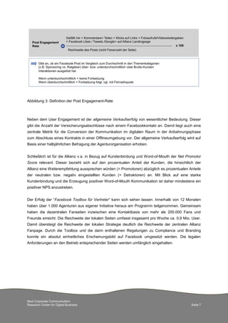 Abbildung 3: Definition der Post Engagement-Rate

Neben dem User Engagement ist der allgemeine Verkaufserfolg von wesentlicher Bedeutung. Dieser
gibt die Anzahl der Versicherungsabschlüsse nach einem Facebookkontakt an. Damit liegt auch eine
zentrale Metrik für die Conversion der Kommunikation im digitalen Raum in der Anbahnungsphase
zum Abschluss eines Kontrakts in einer Offlineumgebung vor. Der allgemeine Verkaufserfolg wird auf
Basis einer halbjährlichen Befragung der Agenturorganisation erhoben.
Schließlich ist für die Allianz v.a. in Bezug auf Kundenbindung und Word-of-Mouth der Net Promotor
Score relevant. Dieser bezieht sich auf den prozentualen Anteil der Kunden, die hinsichtlich der
Allianz eine Weiterempfehlung aussprechen würden (= Promotoren) abzüglich es prozentualen Anteils
der neutralen bzw. negativ eingestellten Kunden (= Detraktoren) an. Mit Blick auf eine starke
Kundenbindung und die Erzeugung positiver Word-of-Mouth Kommunikation ist daher mindestens ein
positiver NPS anzustreben.
Der Erfolg der “Facebook Toolbox für Vertreter“ kann sich sehen lassen. Innerhalb von 12 Monaten
haben über 1.000 Agenturen aus eigener Initiative heraus am Programm teilgenommen. Gemeinsam
haben die dezentralen Fanseiten inzwischen eine Kontaktbasis von mehr als 200.000 Fans und
Freunde erreicht. Die Reichweite der lokalen Seiten umfasst insgesamt pro Woche ca. 0,9 Mio. User.
Damit übersteigt die Reichweite der lokalen Strategie deutlich die Reichweite der zentralen Allianz
Fanpage. Durch die Toolbox und die darin enthaltenen Regelungen zu Compliance und Branding
konnte ein absolut einheitliches Erscheinungsbild auf Facebook umgesetzt werden. Die legalen
Anforderungen an den Betrieb entsprechender Seiten werden umfänglich eingehalten.

Next Corporate Communication
Research Center for Digital Business

Seite 7

 