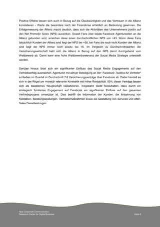 Positive Effekte lassen sich auch in Bezug auf die Glaubwürdigkeit und das Vertrauen in die Allianz
konstatieren - Werte die besonders nach der Finanzkrise erheblich an Bedeutung gewinnen. Die
Erfolgsmessung der Allianz macht deutlich, dass sich die Aktivitäten des Unternehmens positiv auf
den Net Promotor Score (NPS) auswirken. Soweit Fans über lokale Facebook Agenturseiten an die
Allianz gebunden sind, erreichen diese einen durchschnittlichen NPS von +43. Wenn diese Fans
tatsächlich Kunden der Allianz sind liegt der NPS bei +58, bei Fans die noch nicht Kunden der Allianz
sind liegt der NPS immer noch positiv bei +6. Im Vergleich zu Durchschnittswerten der
Versicherungswirtschaft hebt sich die Allianz in Bezug auf den NPS damit durchgehend vom
Wettbewerb ab. Damit kann eine hohe Wettbewerbsrelevanz der Social Media Strategie unterstellt
werden.
Darüber hinaus lässt sich ein signifikanter Einfluss des Social Media Engagements auf den
Vertriebserfolg ausmachen. Agenturen mit aktiver Beteiligung an der “Facebook Toolbox für Vertreter“
schließen im Quartal im Durchschnitt 7.6 Versicherungsverträge über Facebook ab. Dabei handelt es
sich in der Regel um monetär relevante Kontrakte mit hoher Rentabilität. 60% dieser Verträge lassen
sich als klassisches Neugeschäft klassifizieren. Insgesamt bleibt festzuhalten, dass durch ein
strategisch fundiertes Engagement auf Facebook ein signifikanter Einfluss auf den gesamten
Vertriebsprozess umsetzbar ist. Dies betrifft die Information der Kunden, die Anbahnung von
Kontakten, Beratungsleistungen, Vertriebsmaßnahmen sowie die Gestaltung von Services und AfterSales Dienstleistungen.

Next Corporate Communication
Research Center for Digital Business

Seite 8

 