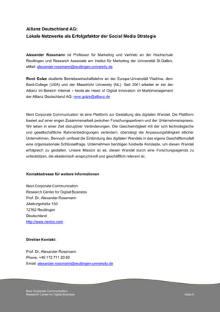 Allianz Deutschland AG:
Lokale Netzwerke als Erfolgsfaktor der Social Media Strategie

Alexander Rossmann ist Professor für Marketing und Vertrieb an der Hochschule
Reutlingen und Research Associate am Institut für Marketing der Universität St.Gallen,
eMail: alexander.rossmann@reutlingen-university.de
René Golze studierte Betriebswirtschaftslehre an der Europa-Universität Viadrina, dem
Bard-College (USA) und der Maastricht University (NL). Seit 2001 arbeitet er bei der
Allianz im Bereich Internet - heute als Head of Digital Innovation im Marktmanagement
der Allianz Deutschland AG: rene.golze@allianz.de

Next Corporate Communication ist eine Plattform zur Gestaltung des digitalen Wandel. Die Plattform
basiert auf einer engen Zusammenarbeit zwischen Forschungspartnern und der Unternehmenspraxis.
Wir leben in einer Zeit disruptiver Veränderungen. Die Geschwindigkeit mit der sich technologische
und gesellschaftliche Rahmenbedingungen verändern, übersteigt die Anpassungsfähigkeit etlicher
Unternehmen. Dennoch umfasst die Einbindung des digitalen Wandels in das eigene Geschäftsmodell
eine organisationale Schlüsselfrage. Unternehmen benötigen fundierte Konzepte, um diesen Wandel
erfolgreich zu gestalten. Unsere Mission ist es, diesen Wandel durch eine Forschungsagenda zu
unterstützen, die akademisch anspruchsvoll und geschäftlich relevant ist.

Kontaktadresse für weitere Informationen
Next Corporate Communication
Research Center for Digital Business
Prof. Dr. Alexander Rossmann
Alteburgstraße 150
72762 Reutlingen
Deutschland
http://www.nextcc.com

Direkter Kontakt:
Prof. Dr. Alexander Rossmann
Phone: +49 172 711 20 60
Email: alexander.rossmann@reutlingen-university.de

Next Corporate Communication
Research Center for Digital Business

Seite 9

 