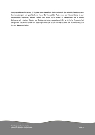 Next Corporate Communication
Research Center for Digital Business Seite 13
Die größte Herausforderung für digitale Serviceangebote liegt zukünftig in der weiteren Skalierung von
Serviceleistungen bei gleichbleibend hoher Servicequalität. Auch wenn der Kundendialog in der
Öffentlichkeit stattfindet, werden Tweets und Posts doch analog zu Telefonaten wie in einem
Zwiegespräch zwischen Kunden und Servicemitarbeitern ausgetauscht. Es ist ein hoher Anspruch, bei
steigenden Volumina sowohl die Lösungsqualität als auch die Individualität im Kundendialog auf
hohem Niveau zu halten.
 