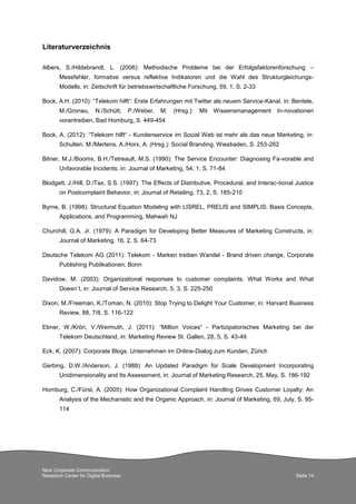 Next Corporate Communication
Research Center for Digital Business Seite 14
Literaturverzeichnis
Albers, S./Hildebrandt, L. (2006): Methodische Probleme bei der Erfolgsfaktorenforschung –
Messfehler, formative versus reflektive Indikatoren und die Wahl des Strukturgleichungs-
Modells, in: Zeitschrift für betriebswirtschaftliche Forschung, 59, 1, S. 2-33
Bock, A.H. (2010): “Telekom hilft“: Erste Erfahrungen mit Twitter als neuem Service-Kanal, in: Bentele,
M./Gronau, N./Schütt, P./Weber, M. (Hrsg.): Mit Wissensmanagement In-novationen
vorantreiben, Bad Homburg, S. 449-454
Bock, A. (2012): “Telekom hilft“ - Kundenservice im Social Web ist mehr als das neue Marketing, in:
Schulten, M./Mertens, A./Horx, A. (Hrsg.): Social Branding, Wiesbaden, S. 253-262
Bitner, M.J./Booms, B.H./Tetreault, M.S. (1990): The Service Encounter: Diagnosing Fa-vorable and
Unfavorable Incidents, in: Journal of Marketing, 54, 1, S. 71-84
Blodgett, J./Hill, D./Tax, S.S. (1997): The Effects of Distributive, Procedural, and Interac-tional Justice
on Postcomplaint Behavior, in: Journal of Retailing, 73, 2, S. 185-210
Byrne, B. (1998): Structural Equation Modeling with LISREL, PRELIS and SIMPLIS: Basis Concepts,
Applications, and Programming, Mahwah NJ
Churchill, G.A. Jr. (1979): A Paradigm for Developing Better Measures of Marketing Constructs, in:
Journal of Marketing, 16, 2, S. 64-73
Deutsche Telekom AG (2011): Telekom - Marken treiben Wandel - Brand driven change, Corporate
Publishing Publikationen, Bonn
Davidow, M. (2003): Organizational responses to customer complaints: What Works and What
Doesn´t, in: Journal of Service Research, 5, 3, S. 225-250
Dixon, M./Freeman, K./Toman, N. (2010): Stop Trying to Delight Your Customer, in: Harvard Business
Review, 88, 7/8, S. 116-122
Ebner, W./Krön, V./Wermuth, J. (2011): “Million Voices“ - Partizipatorisches Marketing bei der
Telekom Deutschland, in: Marketing Review St. Gallen, 28, 5, S. 43-49
Eck, K. (2007): Corporate Blogs. Unternehmen im Online-Dialog zum Kunden, Zürich
Gerbing, D.W./Anderson, J. (1988): An Updated Paradigm for Scale Development Incorporating
Unidimensionality and Its Assessment, in: Journal of Marketing Research, 25, May, S. 186-192
Homburg, C./Fürst, A. (2005): How Organizational Complaint Handling Drives Customer Loyalty: An
Analysis of the Mechanistic and the Organic Approach, in: Journal of Marketing, 69, July, S. 95-
114
 