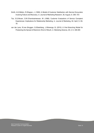 Next Corporate Communication
Research Center for Digital Business Seite 15
Smith, A.K./Bolton, R./Wagner, J. (1999): A Model of Customer Satisfaction with Service Encounters
Involving Failure and Recovery, in: Journal of Marketing Research, 36, August, S. 256- 372
Tax, S.S./Brown, S.W./Chandrashekaran, M. (1998): Customer Evaluations of Service Complaint
Experiences: Implications for Relationship Marketing, in: Journal of Marketing, 62, April, S. 60-
76
van der Lans, R./van Bruggen, G./Eliashberg, J./Wierenga, B. (2010): A Viral Branching Model for
Predecting the Spread of Electronic Word of Mouth, in: Marketing Science, 29, 2, S. 348-365
 