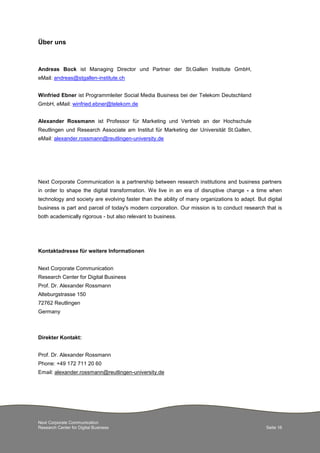 Next Corporate Communication
Research Center for Digital Business Seite 16
Über uns
Andreas Bock ist Managing Director und Partner der St.Gallen Institute GmbH,
eMail: andreas@stgallen-institute.ch
Winfried Ebner ist Programmleiter Social Media Business bei der Telekom Deutschland
GmbH, eMail: winfried.ebner@telekom.de
Alexander Rossmann ist Professor für Marketing und Vertrieb an der Hochschule
Reutlingen und Research Associate am Institut für Marketing der Universität St.Gallen,
eMail: alexander.rossmann@reutlingen-university.de
Next Corporate Communication is a partnership between research institutions and business partners
in order to shape the digital transformation. We live in an era of disruptive change - a time when
technology and society are evolving faster than the ability of many organizations to adapt. But digital
business is part and parcel of today's modern corporation. Our mission is to conduct research that is
both academically rigorous - but also relevant to business.
Kontaktadresse für weitere Informationen
Next Corporate Communication
Research Center for Digital Business
Prof. Dr. Alexander Rossmann
Alteburgstrasse 150
72762 Reutlingen
Germany
Direkter Kontakt:
Prof. Dr. Alexander Rossmann
Phone: +49 172 711 20 60
Email: alexander.rossmann@reutlingen-university.de
 