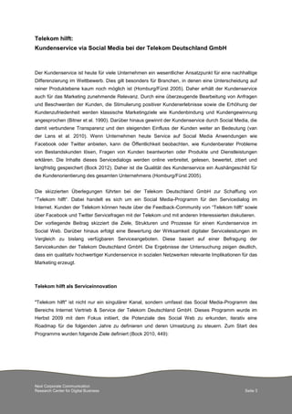 Next Corporate Communication
Research Center for Digital Business Seite 3
Telekom hilft:
Kundenservice via Social Media bei der Telekom Deutschland GmbH
Der Kundenservice ist heute für viele Unternehmen ein wesentlicher Ansatzpunkt für eine nachhaltige
Differenzierung im Wettbewerb. Dies gilt besonders für Branchen, in denen eine Unterscheidung auf
reiner Produktebene kaum noch möglich ist (Homburg/Fürst 2005). Daher erhält der Kundenservice
auch für das Marketing zunehmende Relevanz. Durch eine überzeugende Bearbeitung von Anfragen
und Beschwerden der Kunden, die Stimulierung positiver Kundenerlebnisse sowie die Erhöhung der
Kundenzufriedenheit werden klassische Marketingziele wie Kundenbindung und Kundengewinnung
angesprochen (Bitner et al. 1990). Darüber hinaus gewinnt der Kundenservice durch Social Media, die
damit verbundene Transparenz und den steigenden Einfluss der Kunden weiter an Bedeutung (van
der Lans et al. 2010). Wenn Unternehmen heute Service auf Social Media Anwendungen wie
Facebook oder Twitter anbieten, kann die Öffentlichkeit beobachten, wie Kundenberater Probleme
von Bestandskunden lösen, Fragen von Kunden beantworten oder Produkte und Dienstleistungen
erklären. Die Inhalte dieses Servicedialogs werden online verbreitet, gelesen, bewertet, zitiert und
langfristig gespeichert (Bock 2012). Daher ist die Qualität des Kundenservice ein Aushängeschild für
die Kundenorientierung des gesamten Unternehmens (Homburg/Fürst 2005).
Die skizzierten Überlegungen führten bei der Telekom Deutschland GmbH zur Schaffung von
“Telekom hilft“. Dabei handelt es sich um ein Social Media-Programm für den Servicedialog im
Internet. Kunden der Telekom können heute über die Feedback-Community von “Telekom hilft“ sowie
über Facebook und Twitter Servicefragen mit der Telekom und mit anderen Interessierten diskutieren.
Der vorliegende Beitrag skizziert die Ziele, Strukturen und Prozesse für einen Kundenservice im
Social Web. Darüber hinaus erfolgt eine Bewertung der Wirksamkeit digitaler Serviceleistungen im
Vergleich zu bislang verfügbaren Serviceangeboten. Diese basiert auf einer Befragung der
Servicekunden der Telekom Deutschland GmbH. Die Ergebnisse der Untersuchung zeigen deutlich,
dass ein qualitativ hochwertiger Kundenservice in sozialen Netzwerken relevante Implikationen für das
Marketing erzeugt.
Telekom hilft als Serviceinnovation
"Telekom hilft" ist nicht nur ein singulärer Kanal, sondern umfasst das Social Media-Programm des
Bereichs Internet Vertrieb & Service der Telekom Deutschland GmbH. Dieses Programm wurde im
Herbst 2009 mit dem Fokus initiiert, die Potenziale des Social Web zu erkunden, iterativ eine
Roadmap für die folgenden Jahre zu definieren und deren Umsetzung zu steuern. Zum Start des
Programms wurden folgende Ziele definiert (Bock 2010, 449):
 