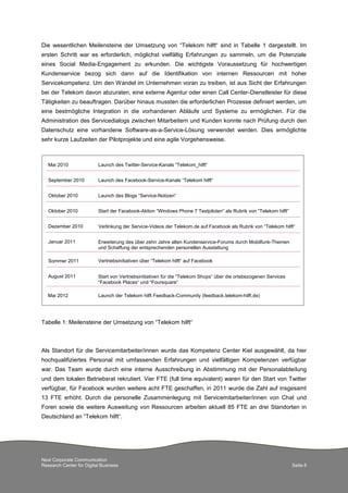 Next Corporate Communication
Research Center for Digital Business Seite 6
Die wesentlichen Meilensteine der Umsetzung von “Telekom hilft“ sind in Tabelle 1 dargestellt. Im
ersten Schritt war es erforderlich, möglichst vielfältig Erfahrungen zu sammeln, um die Potenziale
eines Social Media-Engagement zu erkunden. Die wichtigste Voraussetzung für hochwertigen
Kundenservice bezog sich dann auf die Identifikation von internen Ressourcen mit hoher
Servicekompetenz. Um den Wandel im Unternehmen voran zu treiben, ist aus Sicht der Erfahrungen
bei der Telekom davon abzuraten, eine externe Agentur oder einen Call Center-Dienstleister für diese
Tätigkeiten zu beauftragen. Darüber hinaus mussten die erforderlichen Prozesse definiert werden, um
eine bestmögliche Integration in die vorhandenen Abläufe und Systeme zu ermöglichen. Für die
Administration des Servicedialogs zwischen Mitarbeitern und Kunden konnte nach Prüfung durch den
Datenschutz eine vorhandene Software-as-a-Service-Lösung verwendet werden. Dies ermöglichte
sehr kurze Laufzeiten der Pilotprojekte und eine agile Vorgehensweise.
Tabelle 1: Meilensteine der Umsetzung von “Telekom hilft“
Als Standort für die Servicemitarbeiter/innen wurde das Kompetenz Center Kiel ausgewählt, da hier
hochqualifiziertes Personal mit umfassenden Erfahrungen und vielfältigen Kompetenzen verfügbar
war. Das Team wurde durch eine interne Ausschreibung in Abstimmung mit der Personalabteilung
und dem lokalen Betriebsrat rekrutiert. Vier FTE (full time equivalent) waren für den Start von Twitter
verfügbar, für Facebook wurden weitere acht FTE geschaffen, in 2011 wurde die Zahl auf insgesamt
13 FTE erhöht. Durch die personelle Zusammenlegung mit Servicemitarbeiter/innen von Chat und
Foren sowie die weitere Ausweitung von Ressourcen arbeiten aktuell 85 FTE an drei Standorten in
Deutschland an “Telekom hilft“.
Launch des Facebook-Service-Kanals “Telekom hilft“
Launch des Twitter-Service-Kanals “Telekom_hilft“
Launch des Blogs “Service-Notizen“
Start der Facebook-Aktion “Windows Phone 7 Testpiloten“ als Rubrik von “Telekom hilft“
Erweiterung des über zehn Jahre alten Kundenservice-Forums durch Mobilfunk-Themen
und Schaffung der entsprechenden personellen Ausstattung
Verlinkung der Service-Videos der Telekom.de auf Facebook als Rubrik von “Telekom hilft“
Vertriebsinitiativen über “Telekom hilft“ auf Facebook
Start von Vertriebsinitiativen für die “Telekom Shops“ über die ortsbezogenen Services
“Facebook Places“ und “Foursquare“
Launch der Telekom hilft Feedback-Community (feedback.telekom-hilft.de)
Mai 2010
September 2010
Oktober 2010
Oktober 2010
Dezember 2010
Januar 2011
Sommer 2011
August 2011
Mai 2012
 
