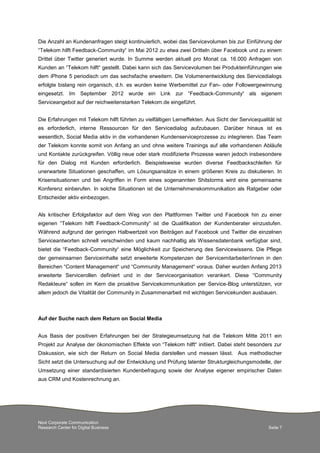 Next Corporate Communication
Research Center for Digital Business Seite 7
Die Anzahl an Kundenanfragen steigt kontinuierlich, wobei das Servicevolumen bis zur Einführung der
“Telekom hilft Feedback-Community“ im Mai 2012 zu etwa zwei Dritteln über Facebook und zu einem
Drittel über Twitter generiert wurde. In Summe werden aktuell pro Monat ca. 16.000 Anfragen von
Kunden an “Telekom hilft“ gestellt. Dabei kann sich das Servicevolumen bei Produkteinführungen wie
dem iPhone 5 periodisch um das sechsfache erweitern. Die Volumenentwicklung des Servicedialogs
erfolgte bislang rein organisch, d.h. es wurden keine Werbemittel zur Fan- oder Followergewinnung
eingesetzt. Im September 2012 wurde ein Link zur “Feedback-Community“ als eigenem
Serviceangebot auf der reichweitenstarken Telekom.de eingeführt.
Die Erfahrungen mit Telekom hilft führten zu vielfältigen Lerneffekten. Aus Sicht der Servicequalität ist
es erforderlich, interne Ressourcen für den Servicedialog aufzubauen. Darüber hinaus ist es
wesentlich, Social Media aktiv in die vorhandenen Kundenserviceprozesse zu integrieren. Das Team
der Telekom konnte somit von Anfang an und ohne weitere Trainings auf alle vorhandenen Abläufe
und Kontakte zurückgreifen. Völlig neue oder stark modifizierte Prozesse waren jedoch insbesondere
für den Dialog mit Kunden erforderlich. Beispielsweise wurden diverse Feedbackschleifen für
unerwartete Situationen geschaffen, um Lösungsansätze in einem größeren Kreis zu diskutieren. In
Krisensituationen und bei Angriffen in Form eines sogenannten Shitstorms wird eine gemeinsame
Konferenz einberufen. In solche Situationen ist die Unternehmenskommunikation als Ratgeber oder
Entscheider aktiv einbezogen.
Als kritischer Erfolgsfaktor auf dem Weg von den Plattformen Twitter und Facebook hin zu einer
eigenen “Telekom hilft Feedback-Community“ ist die Qualifikation der Kundenberater einzustufen.
Während aufgrund der geringen Halbwertzeit von Beiträgen auf Facebook und Twitter die einzelnen
Serviceantworten schnell verschwinden und kaum nachhaltig als Wissensdatenbank verfügbar sind,
bietet die “Feedback-Community“ eine Möglichkeit zur Speicherung des Servicewissens. Die Pflege
der gemeinsamen Serviceinhalte setzt erweiterte Kompetenzen der Servicemitarbeiter/innen in den
Bereichen “Content Management“ und “Community Management“ voraus. Daher wurden Anfang 2013
erweiterte Servicerollen definiert und in der Serviceorganisation verankert. Diese “Community
Redakteure“ sollen im Kern die proaktive Servicekommunikation per Service-Blog unterstützen, vor
allem jedoch die Vitalität der Community in Zusammenarbeit mit wichtigen Servicekunden ausbauen.
Auf der Suche nach dem Return on Social Media
Aus Basis der positiven Erfahrungen bei der Strategieumsetzung hat die Telekom Mitte 2011 ein
Projekt zur Analyse der ökonomischen Effekte von “Telekom hilft“ initiiert. Dabei steht besonders zur
Diskussion, wie sich der Return on Social Media darstellen und messen lässt. Aus methodischer
Sicht setzt die Untersuchung auf der Entwicklung und Prüfung latenter Strukturgleichungsmodelle, der
Umsetzung einer standardisierten Kundenbefragung sowie der Analyse eigener empirischer Daten
aus CRM und Kostenrechnung an.
 