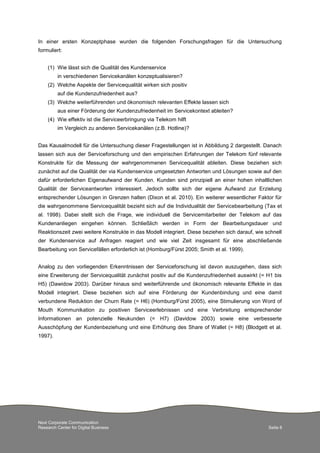 Next Corporate Communication
Research Center for Digital Business Seite 8
In einer ersten Konzeptphase wurden die folgenden Forschungsfragen für die Untersuchung
formuliert:
(1) Wie lässt sich die Qualität des Kundenservice
in verschiedenen Servicekanälen konzeptualisieren?
(2) Welche Aspekte der Servicequalität wirken sich positiv
auf die Kundenzufriedenheit aus?
(3) Welche weiterführenden und ökonomisch relevanten Effekte lassen sich
aus einer Förderung der Kundenzufriedenheit im Servicekontext ableiten?
(4) Wie effektiv ist die Serviceerbringung via Telekom hilft
im Vergleich zu anderen Servicekanälen (z.B. Hotline)?
Das Kausalmodell für die Untersuchung dieser Fragestellungen ist in Abbildung 2 dargestellt. Danach
lassen sich aus der Serviceforschung und den empirischen Erfahrungen der Telekom fünf relevante
Konstrukte für die Messung der wahrgenommenen Servicequalität ableiten. Diese beziehen sich
zunächst auf die Qualität der via Kundenservice umgesetzten Antworten und Lösungen sowie auf den
dafür erforderlichen Eigenaufwand der Kunden. Kunden sind prinzipiell an einer hohen inhaltlichen
Qualität der Serviceantworten interessiert. Jedoch sollte sich der eigene Aufwand zur Erzielung
entsprechender Lösungen in Grenzen halten (Dixon et al. 2010). Ein weiterer wesentlicher Faktor für
die wahrgenommene Servicequalität bezieht sich auf die Individualität der Servicebearbeitung (Tax et
al. 1998). Dabei stellt sich die Frage, wie individuell die Servicemitarbeiter der Telekom auf das
Kundenanliegen eingehen können. Schließlich werden in Form der Bearbeitungsdauer und
Reaktionszeit zwei weitere Konstrukte in das Modell integriert. Diese beziehen sich darauf, wie schnell
der Kundenservice auf Anfragen reagiert und wie viel Zeit insgesamt für eine abschließende
Bearbeitung von Servicefällen erforderlich ist (Homburg/Fürst 2005; Smith et al. 1999).
Analog zu den vorliegenden Erkenntnissen der Serviceforschung ist davon auszugehen, dass sich
eine Erweiterung der Servicequalität zunächst positiv auf die Kundenzufriedenheit auswirkt (= H1 bis
H5) (Dawidow 2003). Darüber hinaus sind weiterführende und ökonomisch relevante Effekte in das
Modell integriert. Diese beziehen sich auf eine Förderung der Kundenbindung und eine damit
verbundene Reduktion der Churn Rate (= H6) (Homburg/Fürst 2005), eine Stimulierung von Word of
Mouth Kommunikation zu positiven Serviceerlebnissen und eine Verbreitung entsprechender
Informationen an potenzielle Neukunden (= H7) (Davidow 2003) sowie eine verbesserte
Ausschöpfung der Kundenbeziehung und eine Erhöhung des Share of Wallet (= H8) (Blodgett et al.
1997).
 