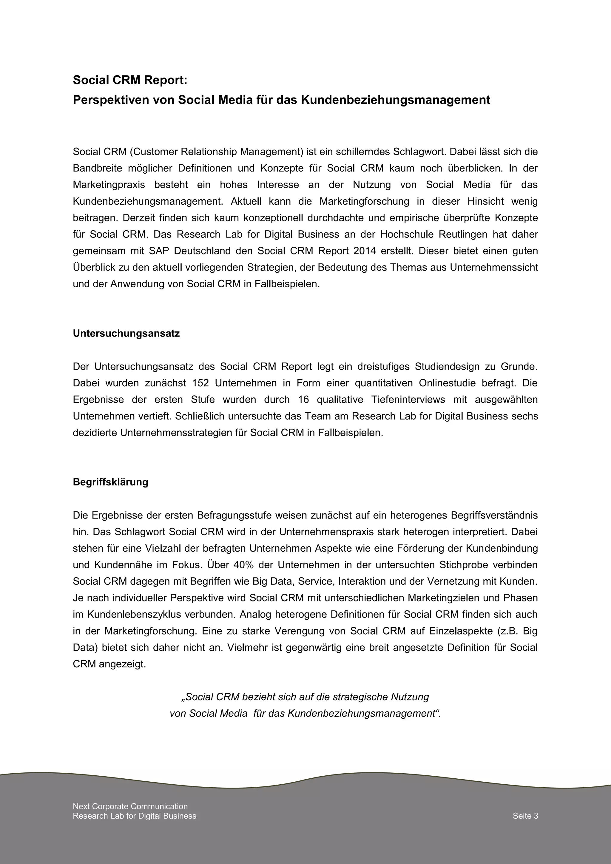 Next Corporate Communication
Research Lab for Digital Business Seite 3
Social CRM Report:
Perspektiven von Social Media für das Kundenbeziehungsmanagement
Social CRM (Customer Relationship Management) ist ein schillerndes Schlagwort. Dabei lässt sich die
Bandbreite möglicher Definitionen und Konzepte für Social CRM kaum noch überblicken. In der
Marketingpraxis besteht ein hohes Interesse an der Nutzung von Social Media für das
Kundenbeziehungsmanagement. Aktuell kann die Marketingforschung in dieser Hinsicht wenig
beitragen. Derzeit finden sich kaum konzeptionell durchdachte und empirische überprüfte Konzepte
für Social CRM. Das Research Lab for Digital Business an der Hochschule Reutlingen hat daher
gemeinsam mit SAP Deutschland den Social CRM Report 2014 erstellt. Dieser bietet einen guten
Überblick zu den aktuell vorliegenden Strategien, der Bedeutung des Themas aus Unternehmenssicht
und der Anwendung von Social CRM in Fallbeispielen.
Untersuchungsansatz
Der Untersuchungsansatz des Social CRM Report legt ein dreistufiges Studiendesign zu Grunde.
Dabei wurden zunächst 152 Unternehmen in Form einer quantitativen Onlinestudie befragt. Die
Ergebnisse der ersten Stufe wurden durch 16 qualitative Tiefeninterviews mit ausgewählten
Unternehmen vertieft. Schließlich untersuchte das Team am Research Lab for Digital Business sechs
dezidierte Unternehmensstrategien für Social CRM in Fallbeispielen.
Begriffsklärung
Die Ergebnisse der ersten Befragungsstufe weisen zunächst auf ein heterogenes Begriffsverständnis
hin. Das Schlagwort Social CRM wird in der Unternehmenspraxis stark heterogen interpretiert. Dabei
stehen für eine Vielzahl der befragten Unternehmen Aspekte wie eine Förderung der Kundenbindung
und Kundennähe im Fokus. Über 40% der Unternehmen in der untersuchten Stichprobe verbinden
Social CRM dagegen mit Begriffen wie Big Data, Service, Interaktion und der Vernetzung mit Kunden.
Je nach individueller Perspektive wird Social CRM mit unterschiedlichen Marketingzielen und Phasen
im Kundenlebenszyklus verbunden. Analog heterogene Definitionen für Social CRM finden sich auch
in der Marketingforschung. Eine zu starke Verengung von Social CRM auf Einzelaspekte (z.B. Big
Data) bietet sich daher nicht an. Vielmehr ist gegenwärtig eine breit angesetzte Definition für Social
CRM angezeigt.
„Social CRM bezieht sich auf die strategische Nutzung
von Social Media für das Kundenbeziehungsmanagement“.
 