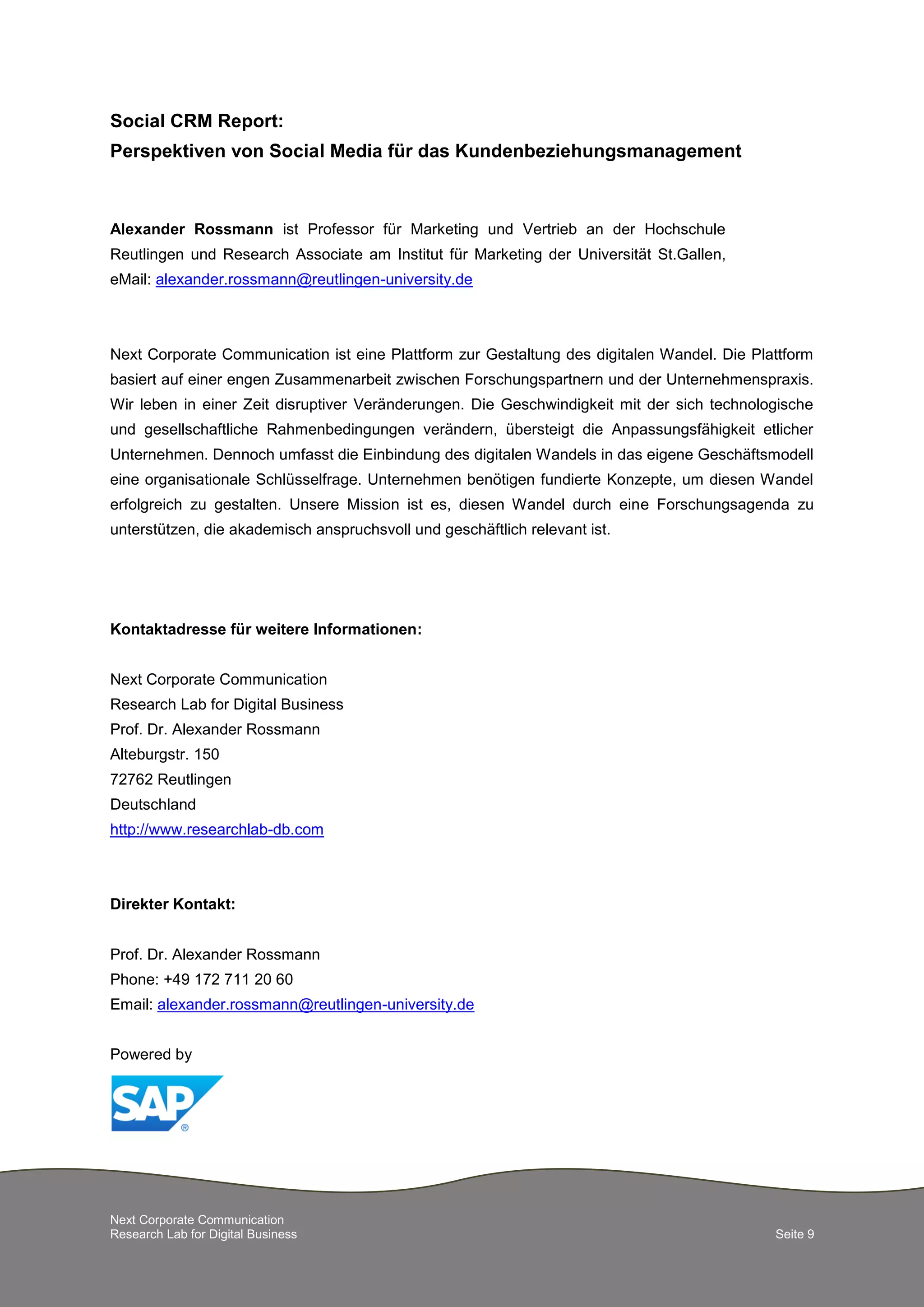 Next Corporate Communication
Research Lab for Digital Business Seite 9
Social CRM Report:
Perspektiven von Social Media für das Kundenbeziehungsmanagement
Alexander Rossmann ist Professor für Marketing und Vertrieb an der Hochschule
Reutlingen und Research Associate am Institut für Marketing der Universität St.Gallen,
eMail: alexander.rossmann@reutlingen-university.de
Next Corporate Communication ist eine Plattform zur Gestaltung des digitalen Wandel. Die Plattform
basiert auf einer engen Zusammenarbeit zwischen Forschungspartnern und der Unternehmenspraxis.
Wir leben in einer Zeit disruptiver Veränderungen. Die Geschwindigkeit mit der sich technologische
und gesellschaftliche Rahmenbedingungen verändern, übersteigt die Anpassungsfähigkeit etlicher
Unternehmen. Dennoch umfasst die Einbindung des digitalen Wandels in das eigene Geschäftsmodell
eine organisationale Schlüsselfrage. Unternehmen benötigen fundierte Konzepte, um diesen Wandel
erfolgreich zu gestalten. Unsere Mission ist es, diesen Wandel durch eine Forschungsagenda zu
unterstützen, die akademisch anspruchsvoll und geschäftlich relevant ist.
Kontaktadresse für weitere Informationen:
Next Corporate Communication
Research Lab for Digital Business
Prof. Dr. Alexander Rossmann
Alteburgstr. 150
72762 Reutlingen
Deutschland
http://www.researchlab-db.com
Direkter Kontakt:
Prof. Dr. Alexander Rossmann
Phone: +49 172 711 20 60
Email: alexander.rossmann@reutlingen-university.de
Powered by
 