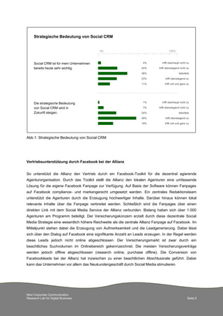 Next Corporate Communication
Research Lab for Digital Business Seite 5
Abb.1: Strategische Bedeutung von Social CRM
Vertriebsunterstützung durch Facebook bei der Allianz
So unterstützt die Allianz den Vertrieb durch ein Facebook-Toolkit für die dezentral agierende
Agenturorganisation. Durch das Toolkit stellt die Allianz den lokalen Agenturen eine umfassende
Lösung für die eigene Facebook Fanpage zur Verfügung. Auf Basis der Software können Fanpages
auf Facebook compliance- und markengerecht umgesetzt werden. Ein zentrales Redaktionsteam
unterstützt die Agenturen durch die Erzeugung hochwertiger Inhalte. Darüber hinaus können lokal
relevante Inhalte über die Fanpage verbreitet werden. Schließlich sind die Fanpages über einen
direkten Link mit dem Social Media Service der Allianz verbunden. Bislang haben sich über 1.000
Agenturen am Programm beteiligt. Der Versicherungskonzern erzielt durch diese dezentrale Social
Media Strategie eine wesentlich höhere Reichweite als die zentrale Allianz Fanpage auf Facebook. Im
Mittelpunkt stehen dabei die Erzeugung von Aufmerksamkeit und die Leadgenerierung. Dabei lässt
sich über den Dialog auf Facebook eine signifikante Anzahl an Leads erzeugen. In der Regel werden
diese Leads jedoch nicht online abgeschlossen. Der Versicherungsmarkt ist zwar durch ein
beachtliches Suchvolumen im Onlinebereich gekennzeichnet. Die meisten Versicherungsverträge
werden jedoch offline abgeschlossen (research online, purchase offline). Die Conversion von
Facebookleads bei der Allianz hat inzwischen zu einer beachtlichen Abschlussrate geführt. Dabei
kann das Unternehmen vor allem das Neukundengeschäft durch Social Media stimulieren.
Social CRM ist für mein Unternehmen
bereits heute sehr wichtig.
62%
0% 100%
11%
23%
38%
24%
4%
trifft überhaupt nicht zu
trifft überwiegend nicht zu
teils/teils
trifft überwiegend zu
trifft voll und ganz zu19%
49%
24%
7%
1%Die strategische Bedeutung
von Social CRM wird in
Zukunft steigen.
Strategische Bedeutung von Social CRM
trifft überhaupt nicht zu
trifft überwiegend nicht zu
teils/teils
trifft überwiegend zu
trifft voll und ganz zu
 