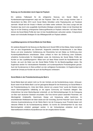 Next Corporate Communication
Research Lab for Digital Business Seite 6
Nutzung von Kundendaten durch Apps bei Payback
Ein weiteres Fallbeispiel für die erfolgreiche Nutzung von Social Media im
Kundenbeziehungsmanagement zeigt sich bei Payback. Über die Likes Lounge konnten User in
Deutschland bis März 2014 durch Social Media Aktivitäten echte Paybackpunkte auf Facebook
sammeln. Aktuell wird der Ansatz in Mexiko und Italien weiter verfeinert. Die Likes Lounge wird als
Facebook App durch eine ausgefeilte Gamification-Strategie unterstützt. Dabei ist der Download der
App ist mit der Erteilung umfangreicher Datenzugriffsrechte an Payback verbunden. Auf diese Weise
können die Social Media Profile der User mit den Kaufpräferenzen verbunden werden. Entsprechend
lassen sich individuelle Strategien für das Affiliategeschäft von Payback ableiten.
Loyalitätsprogramme mit Social Media bei Club Matas
Ein weiteres Beispiel für die Nutzung von Big Data durch Social CRM ist Club Matas. Dabei handelt es
sich um eine Drogeriekette aus Dänemark. Angesichts sinkender Kundenbesuche in den Matas
Stores und einer drastischen Verkleinerung der Warenkörbe hat sich Matas zur Einführung einer
Kundenloyalitätsoffensive entschlossen. Diese umfasst im Kern die Einführung einer Clubkarte,
erhebliche Kundenvorteile für Clubmitglieder sowie die Anbindung der Social Media Profile der
Kunden an das Loyalitätsprogramm. Matas kann auf diese Weise sowohl die Kaufpräferenzen der
Kunden, als auch die Daten aus den Social Media Profilen für die Beziehungspflege nutzen. Die
Ergebnisse werden für individualisierte Newsletter und kundenspezifische Produktangebote genutzt.
Auch der Kundenservice im Store profitiert von den verfügbaren Kundendaten. Im Ergebnis lässt sich
sowohl der Umsatz pro Kunden als auch die Kauffrequenz verbessern.
Social Media in der Produktentwicklung bei Beck´s
Social Media lässt sich jedoch nicht nur für den Vertrieb und die Kundenbindung nutzen. Anheuser-
Busch weist mit der Marke Beck´s auf ein gelungenes Beispiel für die Anwendung von Social Media in
der Produktentwicklung hin. Unter dem Motto „Gemixt von unseren Fans“ wurde die Kreation eines
neuen Biermischgetränks vollständig an die eigene Community auf Facebook delegiert. Das
Unternehmen hat einen Bierkonfigurator entwickelt, um die Rahmenbedingungen für die Erzeugung
von Bier nach deutschen Gesetzen einzuhalten. Die Fans können jedoch wesentlich Parameter, wie
Alkoholgehalt, Inhaltsstoffe, Geschmack, Design und Verpackung selbst bestimmen. Im
anschließenden Wettbewerb der Ideen setzte sich der Vorschlag „Summer Holunder“ durch. Durch die
intensive Auseinandersetzung mit der Marke Beck´s bei der Erzeugung neuer Produkte lassen sich
relevante Effekte für die Kundenbeziehung ableiten. So konnte die Aufmerksamkeit für das neue
Biermischgetränk erheblich gesteigert werden. In der Vorkaufsphase entstehen durch den
Ideenwettbewerb erhebliche Kaufpräferenzen bei den eingebundenen Kunden.
 