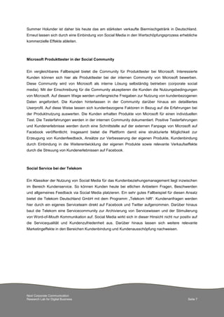 Next Corporate Communication
Research Lab for Digital Business Seite 7
Summer Holunder ist daher bis heute das am stärksten verkaufte Biermischgetränk in Deutschland.
Erneut lassen sich durch eine Einbindung von Social Media in den Wertschöpfungsprozess erhebliche
kommerzielle Effekte ableiten.
Microsoft Produkttester in der Social Community
Ein vergleichbares Fallbeispiel bietet die Community für Produkttester bei Microsoft. Interessierte
Kunden können sich hier als Produkttester bei der internen Community von Microsoft bewerben.
Diese Community wird von Microsoft als interne Lösung selbständig betrieben (corporate social
media). Mit der Einschreibung für die Community akzeptieren die Kunden die Nutzungsbedingungen
von Microsoft. Auf diesem Wege werden umfangreiche Freigaben zur Nutzung von kundenbezogenen
Daten angefordert. Die Kunden hinterlassen in der Community darüber hinaus ein detailliertes
Userprofil. Auf diese Weise lassen sich kundenbezogene Faktoren in Bezug auf die Erfahrungen bei
der Produktnutzung auswerten. Die Kunden erhalten Produkte von Microsoft für einen individuellen
Test. Die Testerfahrungen werden in der internen Community dokumentiert. Positive Testerfahrungen
und Kundenerlebnisse werden durch eine Schnittstelle auf der externen Fanpage von Microsoft auf
Facebook veröffentlicht. Insgesamt bietet die Plattform damit eine strukturierte Möglichkeit zur
Erzeugung von Kundenfeedback, Ansätze zur Verbesserung der eigenen Produkte, Kundenbindung
durch Einbindung in die Weiterentwicklung der eigenen Produkte sowie relevante Verkaufseffekte
durch die Streuung von Kundenerlebnissen auf Facebook.
Social Service bei der Telekom
Ein Klassiker der Nutzung von Social Media für das Kundenbeziehungsmanagement liegt inzwischen
im Bereich Kundenservice. So können Kunden heute bei etlichen Anbietern Fragen, Beschwerden
und allgemeines Feedback via Social Media platzieren. Ein sehr gutes Fallbeispiel für diesen Ansatz
bietet die Telekom Deutschland GmbH mit dem Programm „Telekom hilft“. Kundenanfragen werden
hier durch ein eigenes Serviceteam direkt auf Facebook und Twitter aufgenommen. Darüber hinaus
baut die Telekom eine Servicecommunity zur Archivierung von Servicewissen und der Stimulierung
von Word-of-Mouth Kommunikation auf. Social Media wirkt sich in dieser Hinsicht nicht nur positiv auf
die Servicequalität und Kundenzufriedenheit aus. Darüber hinaus lassen sich weitere relevante
Marketingeffekte in den Bereichen Kundenbindung und Kundenausschöpfung nachweisen.
 