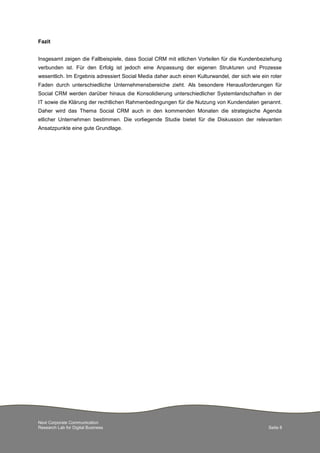 Next Corporate Communication
Research Lab for Digital Business Seite 8
Fazit
Insgesamt zeigen die Fallbeispiele, dass Social CRM mit etlichen Vorteilen für die Kundenbeziehung
verbunden ist. Für den Erfolg ist jedoch eine Anpassung der eigenen Strukturen und Prozesse
wesentlich. Im Ergebnis adressiert Social Media daher auch einen Kulturwandel, der sich wie ein roter
Faden durch unterschiedliche Unternehmensbereiche zieht. Als besondere Herausforderungen für
Social CRM werden darüber hinaus die Konsolidierung unterschiedlicher Systemlandschaften in der
IT sowie die Klärung der rechtlichen Rahmenbedingungen für die Nutzung von Kundendaten genannt.
Daher wird das Thema Social CRM auch in den kommenden Monaten die strategische Agenda
etlicher Unternehmen bestimmen. Die vorliegende Studie bietet für die Diskussion der relevanten
Ansatzpunkte eine gute Grundlage.
 
