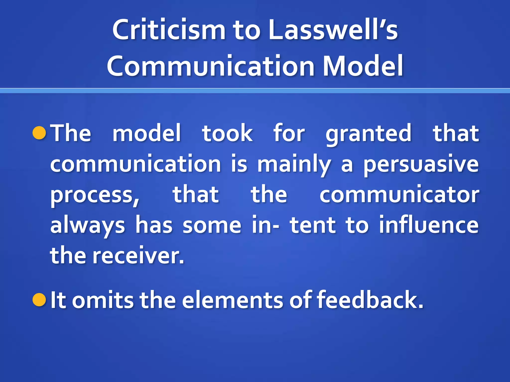 Criticism to Lasswell’s
Communication Model
The model took for granted that
communication is mainly a persuasive
process, that the communicator
always has some in- tent to influence
the receiver.
It omits the elements of feedback.
 