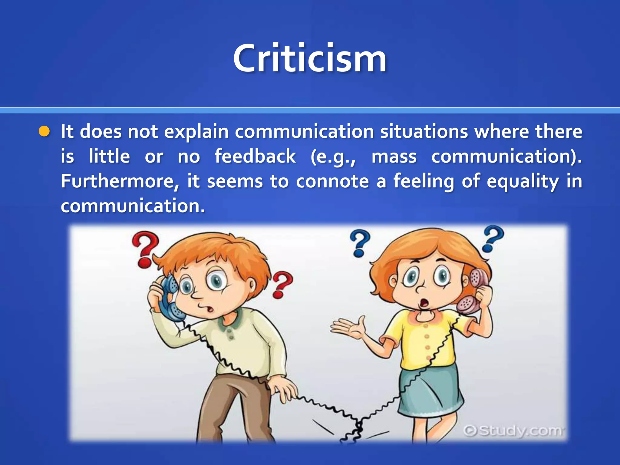 Criticism
 It does not explain communication situations where there
is little or no feedback (e.g., mass communication).
Furthermore, it seems to connote a feeling of equality in
communication.
 