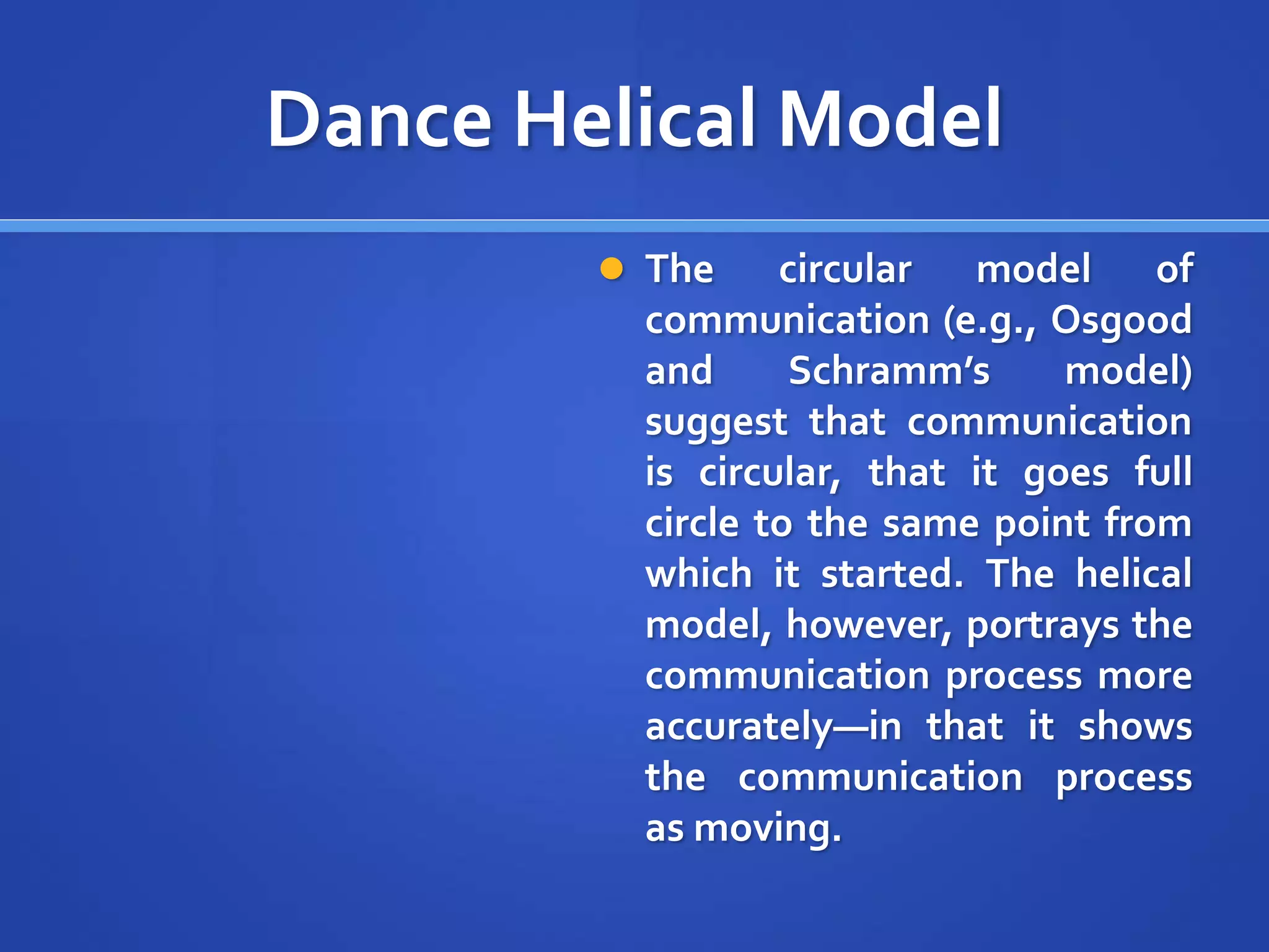 Dance Helical Model
 The circular model of
communication (e.g., Osgood
and Schramm’s model)
suggest that communication
is circular, that it goes full
circle to the same point from
which it started. The helical
model, however, portrays the
communication process more
accurately—in that it shows
the communication process
as moving.
 