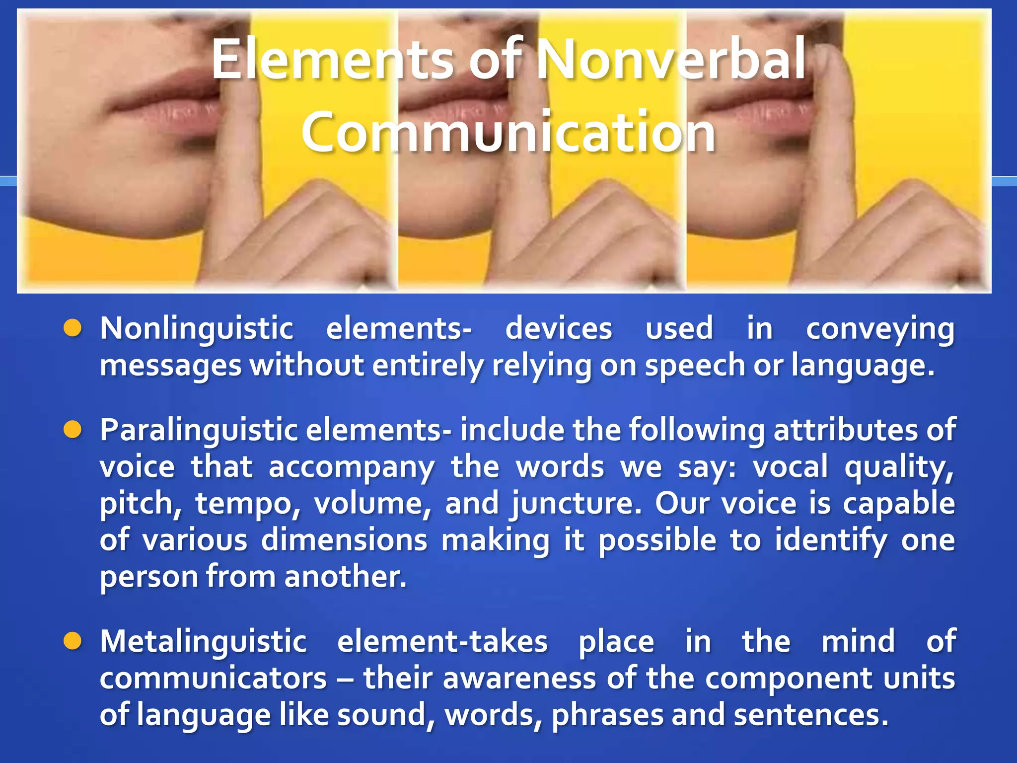 Elements of Nonverbal
Communication
 Nonlinguistic elements- devices used in conveying
messages without entirely relying on speech or language.
 Paralinguistic elements- include the following attributes of
voice that accompany the words we say: vocal quality,
pitch, tempo, volume, and juncture. Our voice is capable
of various dimensions making it possible to identify one
person from another.
 Metalinguistic element-takes place in the mind of
communicators – their awareness of the component units
of language like sound, words, phrases and sentences.
 