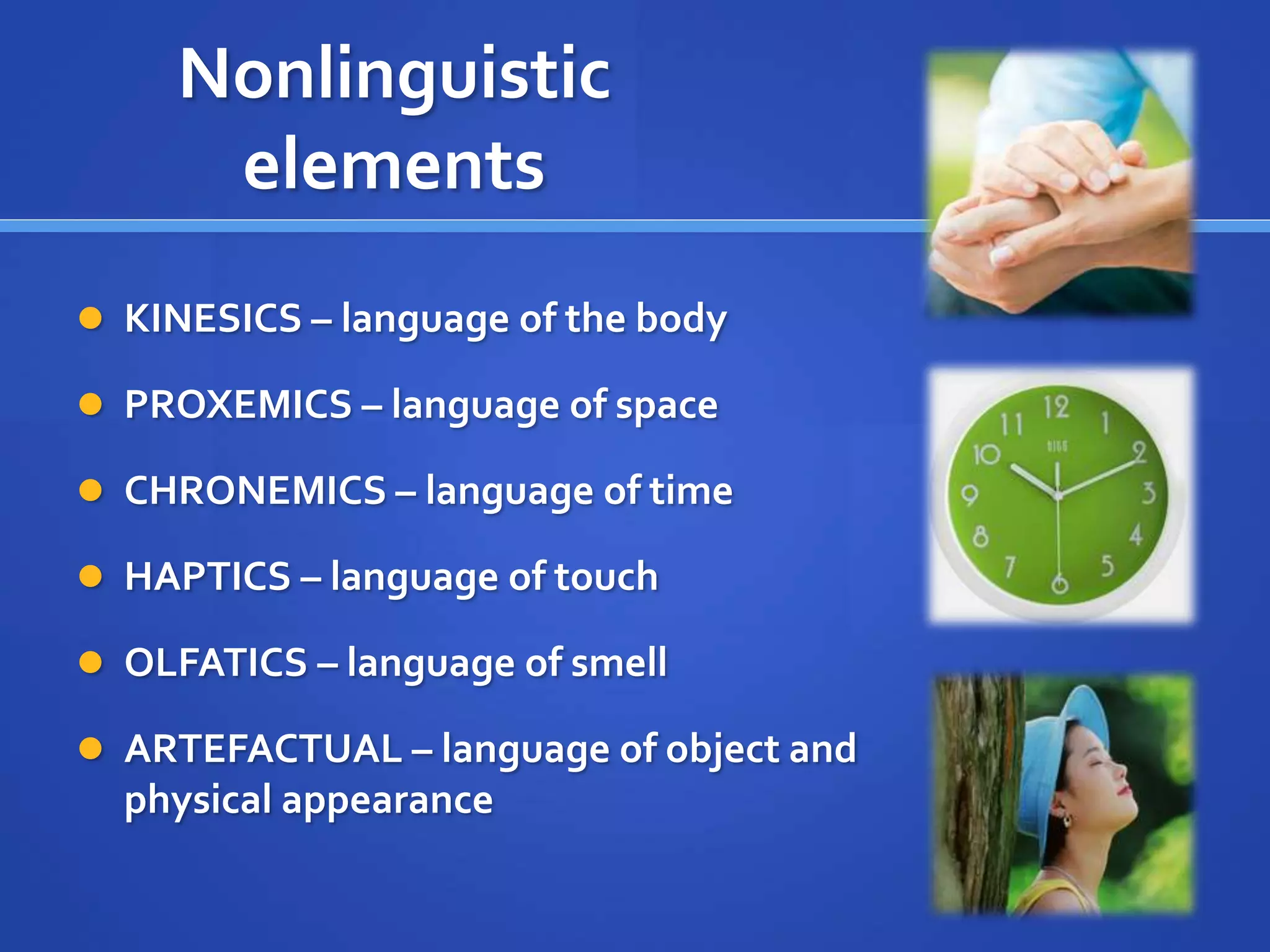 Nonlinguistic
elements
 KINESICS – language of the body
 PROXEMICS – language of space
 CHRONEMICS – language of time
 HAPTICS – language of touch
 OLFATICS – language of smell
 ARTEFACTUAL – language of object and
physical appearance
 