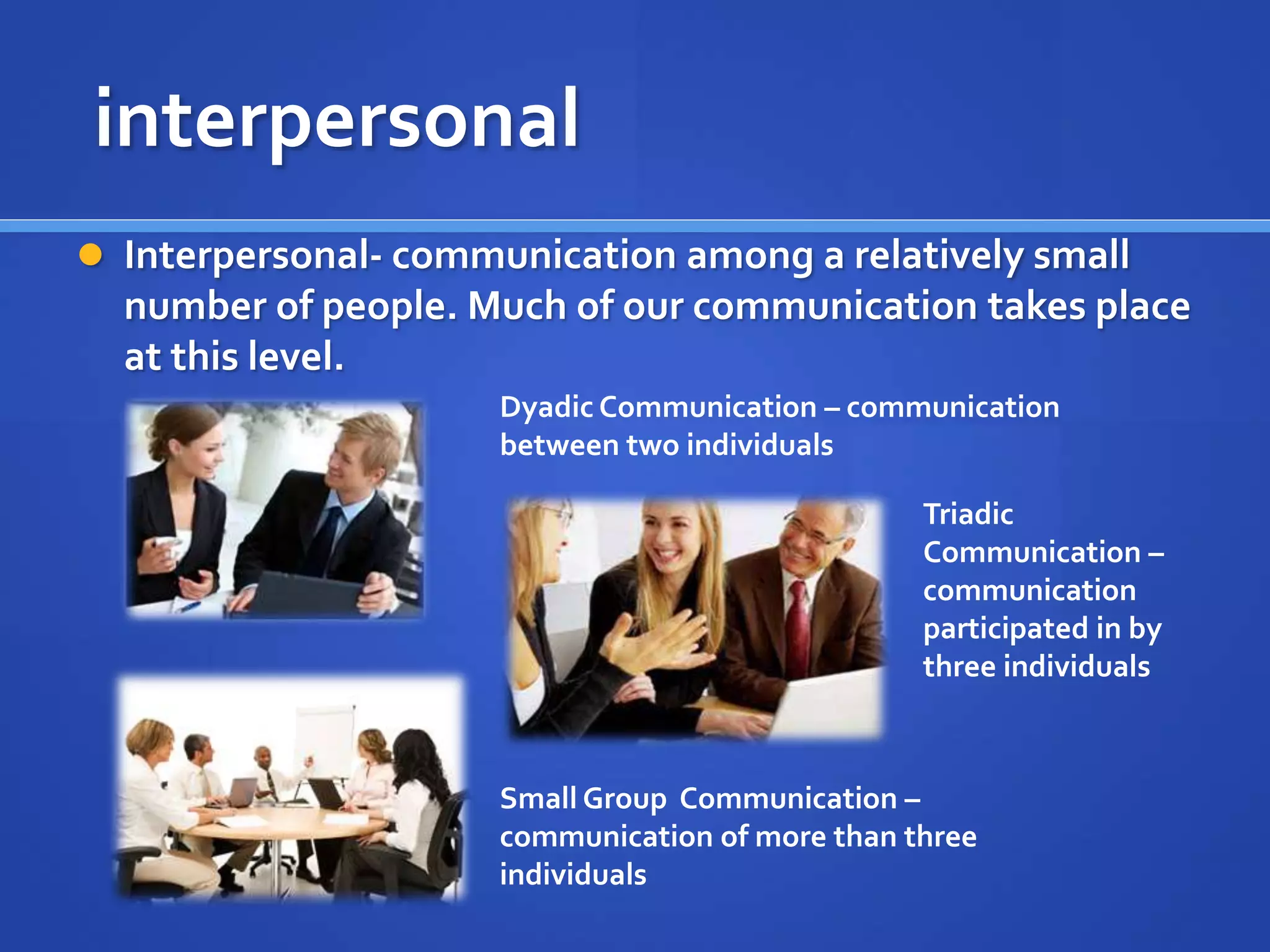 interpersonal
 Interpersonal- communication among a relatively small
number of people. Much of our communication takes place
at this level.
Dyadic Communication – communication
between two individuals
Triadic
Communication –
communication
participated in by
three individuals
Small Group Communication –
communication of more than three
individuals
 