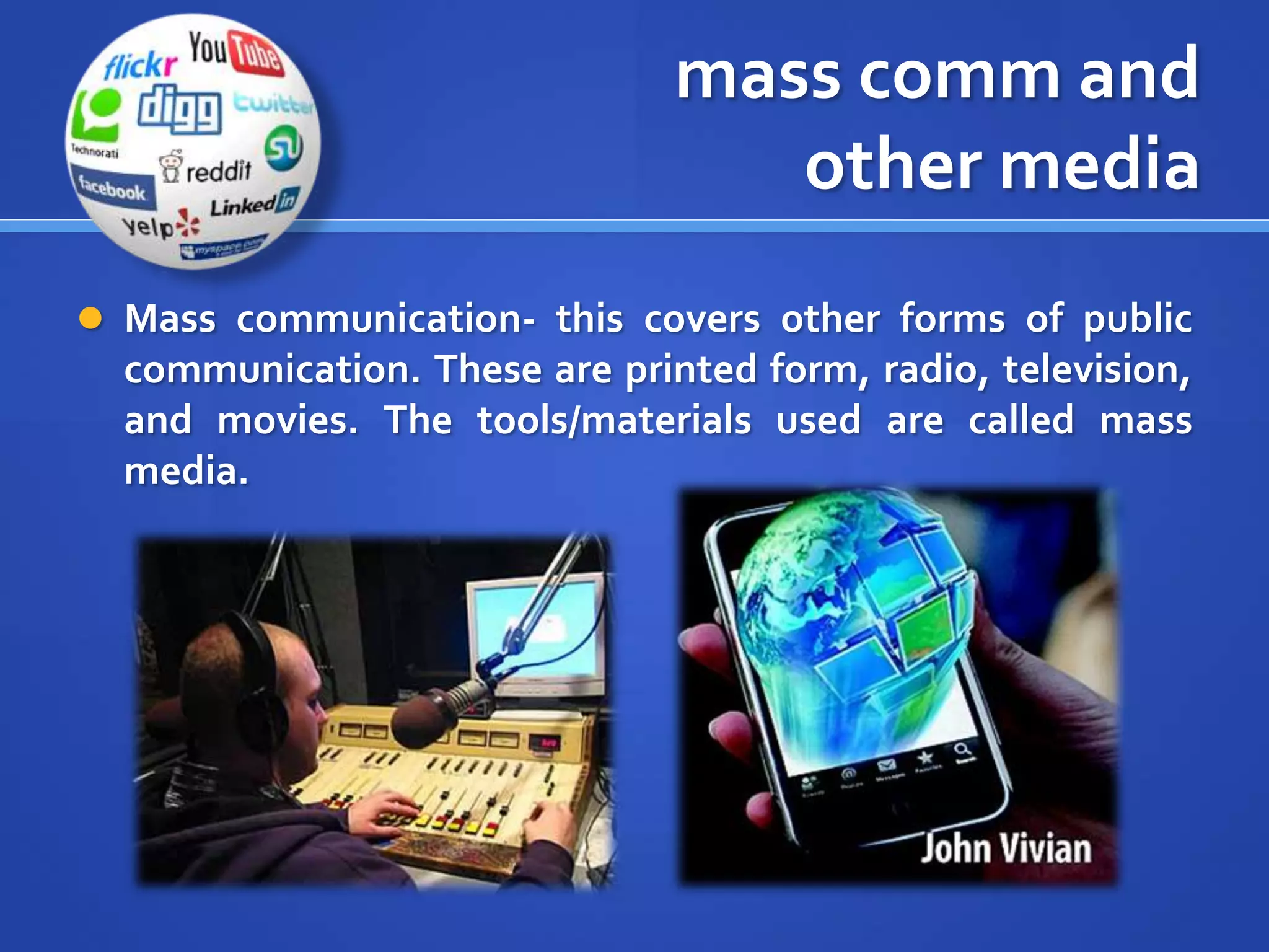 mass comm and
other media
 Mass communication- this covers other forms of public
communication. These are printed form, radio, television,
and movies. The tools/materials used are called mass
media.
 