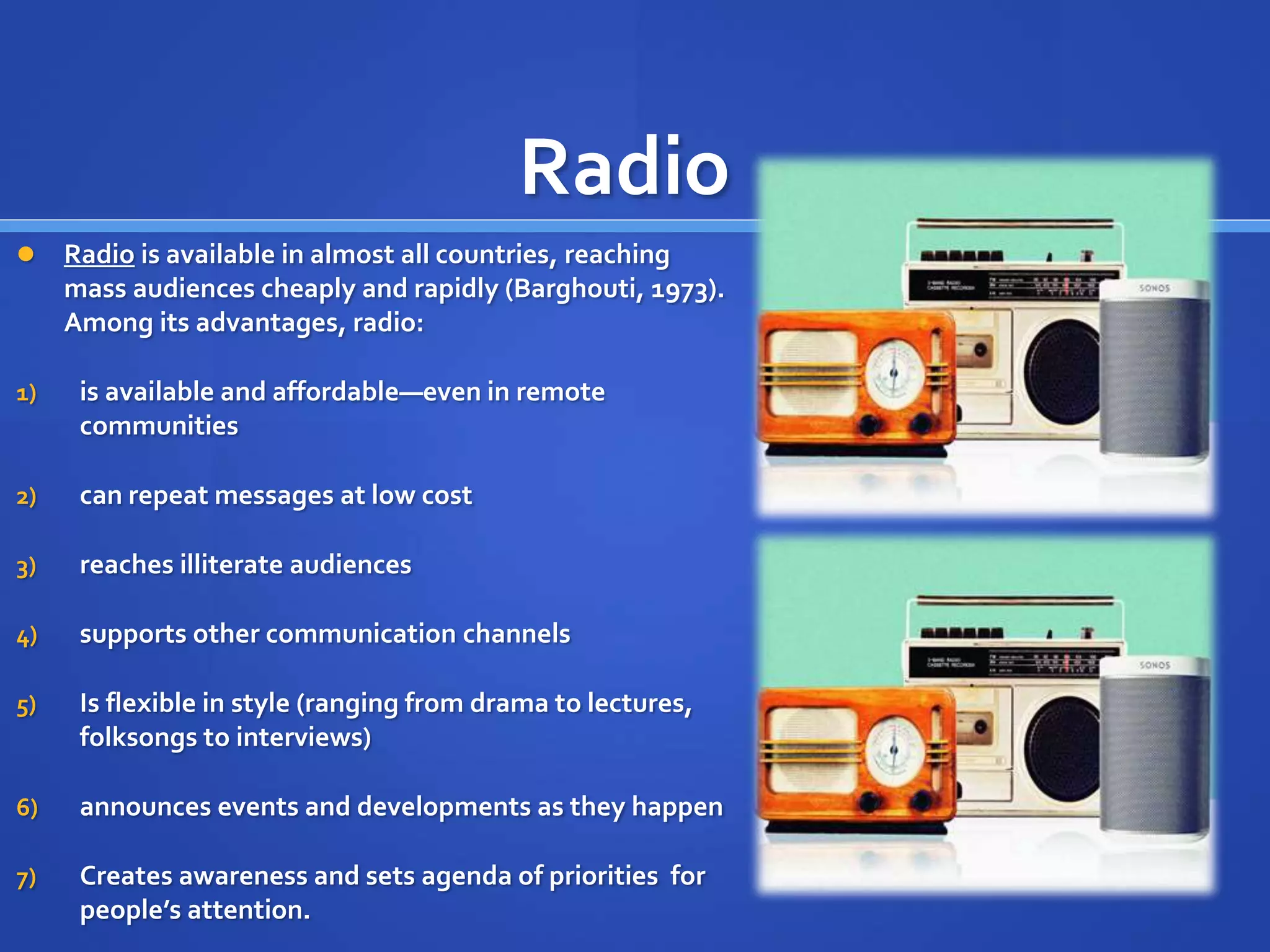 Radio
 Radio is available in almost all countries, reaching
mass audiences cheaply and rapidly (Barghouti, 1973).
Among its advantages, radio:
1) is available and affordable—even in remote
communities
2) can repeat messages at low cost
3) reaches illiterate audiences
4) supports other communication channels
5) Is flexible in style (ranging from drama to lectures,
folksongs to interviews)
6) announces events and developments as they happen
7) Creates awareness and sets agenda of priorities for
people’s attention.
 