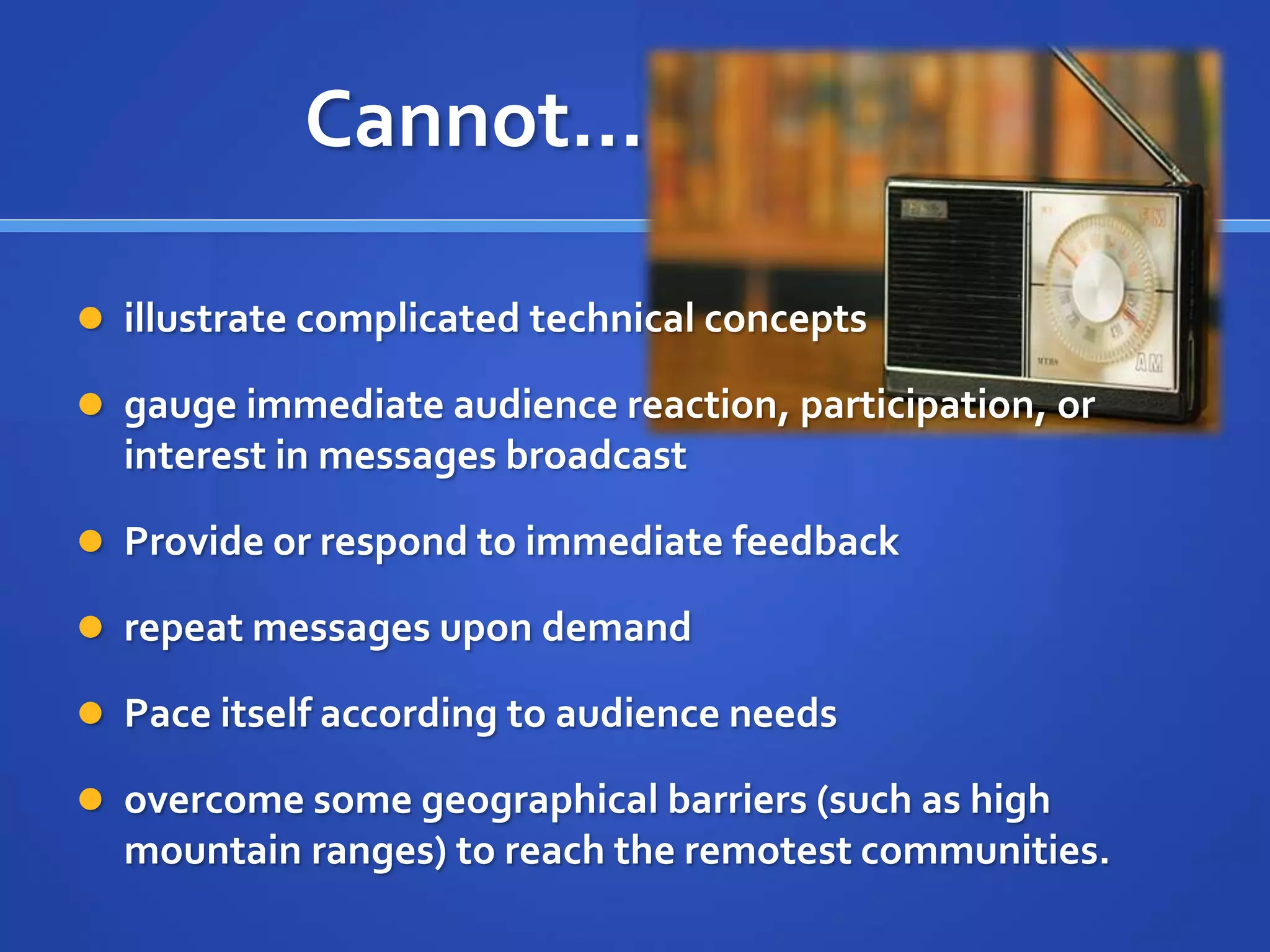 Cannot…
 illustrate complicated technical concepts
 gauge immediate audience reaction, participation, or
interest in messages broadcast
 Provide or respond to immediate feedback
 repeat messages upon demand
 Pace itself according to audience needs
 overcome some geographical barriers (such as high
mountain ranges) to reach the remotest communities.
 