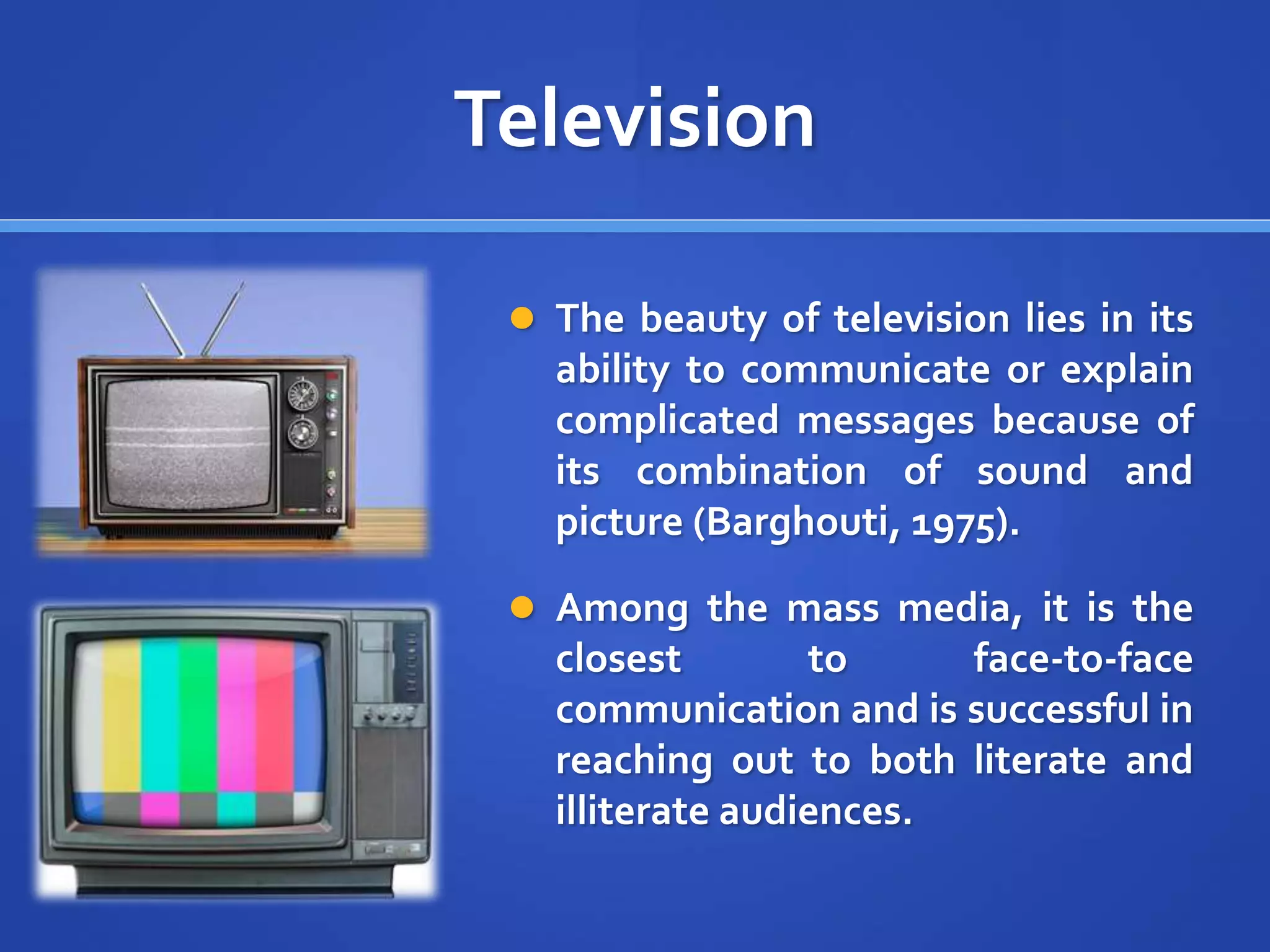 Television
 The beauty of television lies in its
ability to communicate or explain
complicated messages because of
its combination of sound and
picture (Barghouti, 1975).
 Among the mass media, it is the
closest to face-to-face
communication and is successful in
reaching out to both literate and
illiterate audiences.
 