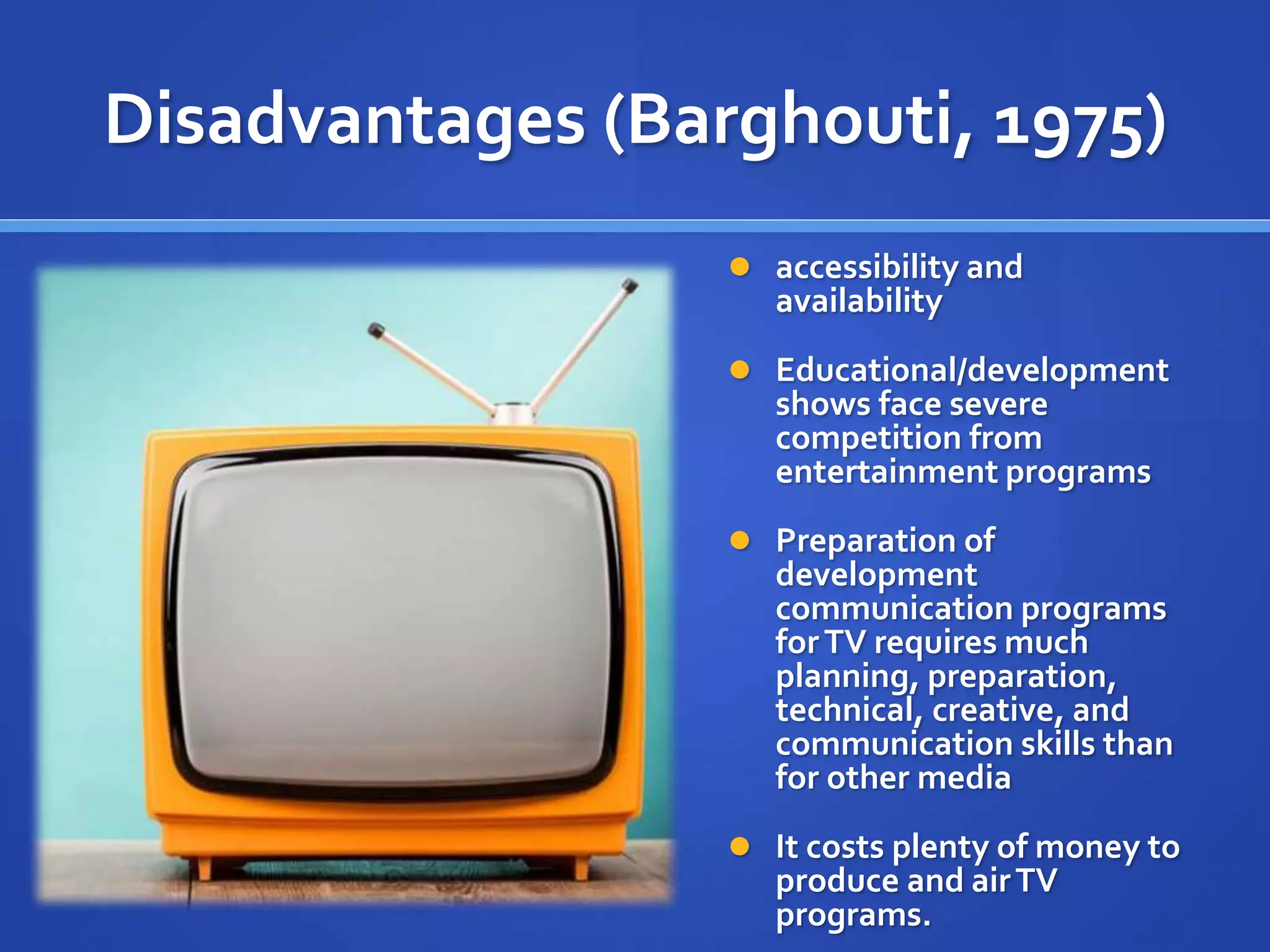 Disadvantages (Barghouti, 1975)
 accessibility and
availability
 Educational/development
shows face severe
competition from
entertainment programs
 Preparation of
development
communication programs
forTV requires much
planning, preparation,
technical, creative, and
communication skills than
for other media
 It costs plenty of money to
produce and airTV
programs.
 
