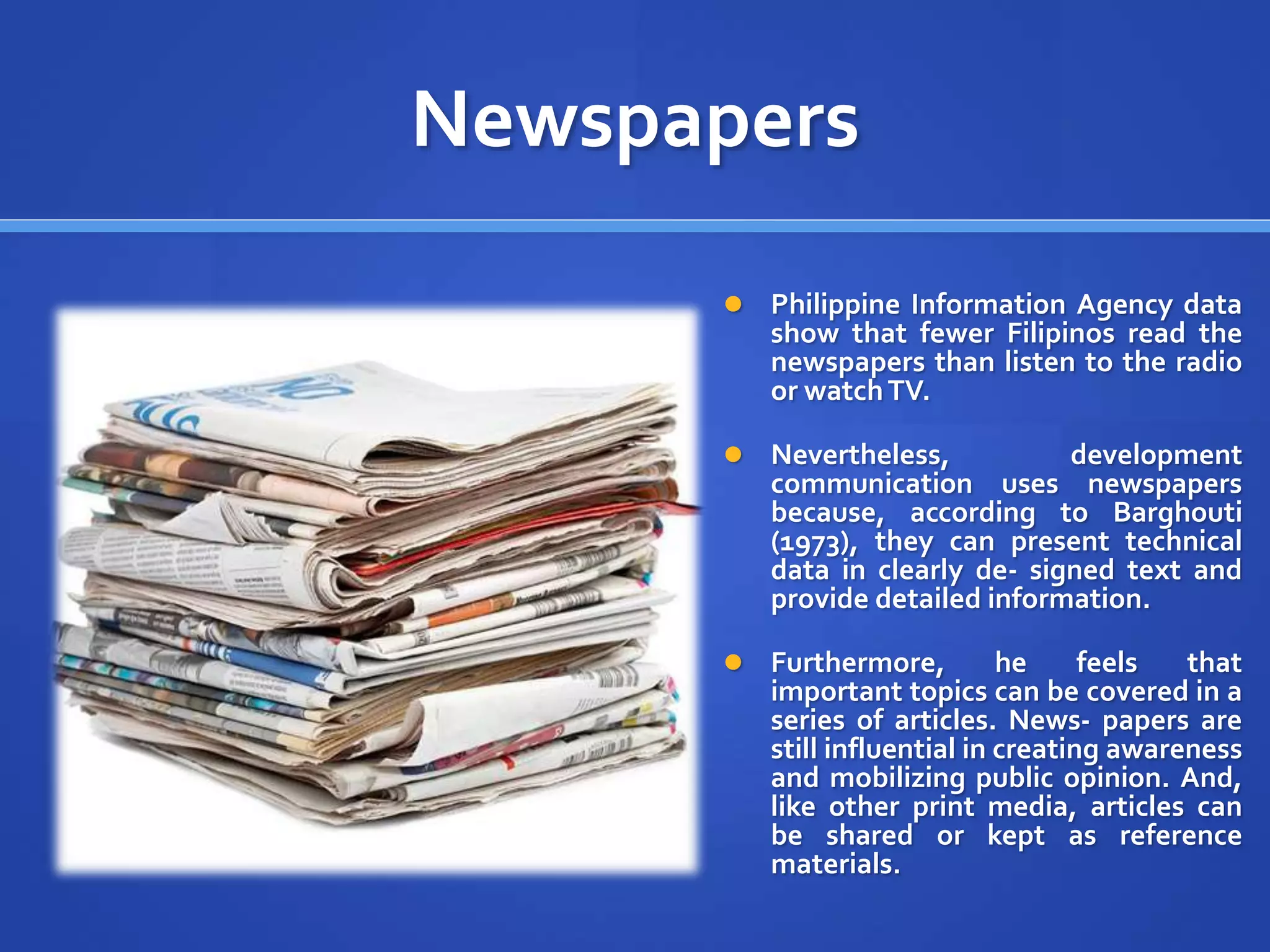Newspapers
 Philippine Information Agency data
show that fewer Filipinos read the
newspapers than listen to the radio
or watchTV.
 Nevertheless, development
communication uses newspapers
because, according to Barghouti
(1973), they can present technical
data in clearly de- signed text and
provide detailed information.
 Furthermore, he feels that
important topics can be covered in a
series of articles. News- papers are
still influential in creating awareness
and mobilizing public opinion. And,
like other print media, articles can
be shared or kept as reference
materials.
 