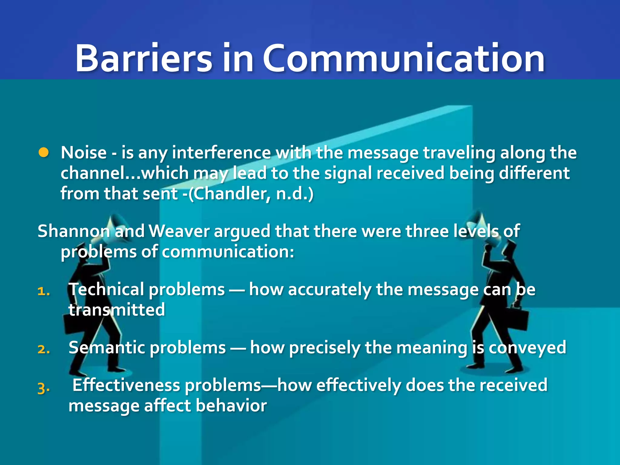 Barriers in Communication
 Noise - is any interference with the message traveling along the
channel...which may lead to the signal received being different
from that sent -(Chandler, n.d.)
Shannon and Weaver argued that there were three levels of
problems of communication:
1. Technical problems — how accurately the message can be
transmitted
2. Semantic problems — how precisely the meaning is conveyed
3. Effectiveness problems—how effectively does the received
message affect behavior
 
