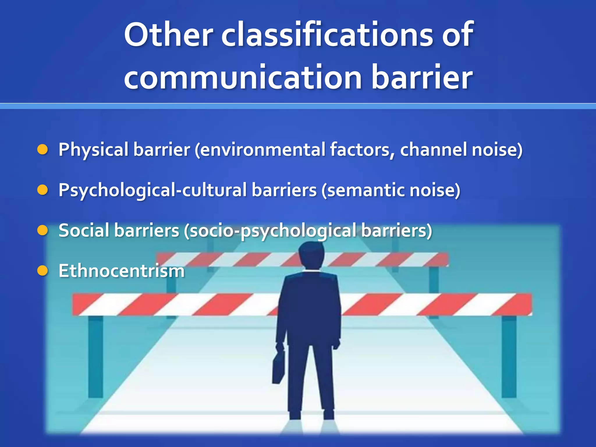 Other classifications of
communication barrier
 Physical barrier (environmental factors, channel noise)
 Psychological-cultural barriers (semantic noise)
 Social barriers (socio-psychological barriers)
 Ethnocentrism
 