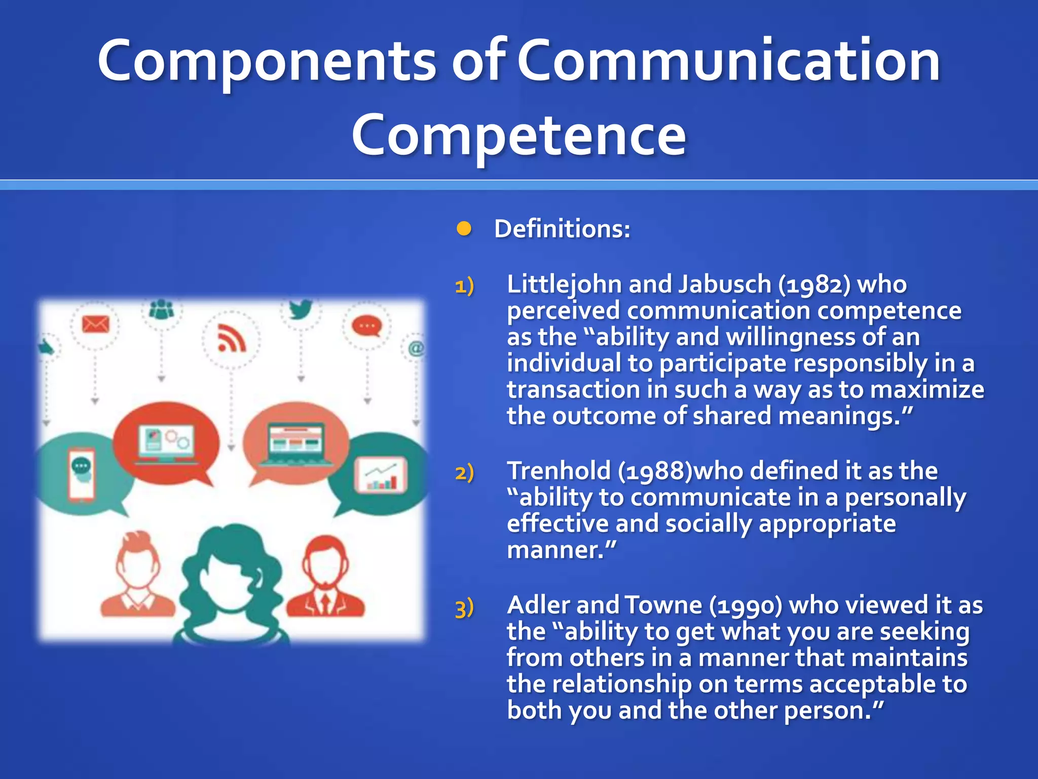 Components of Communication
Competence
 Definitions:
1) Littlejohn and Jabusch (1982) who
perceived communication competence
as the “ability and willingness of an
individual to participate responsibly in a
transaction in such a way as to maximize
the outcome of shared meanings.”
2) Trenhold (1988)who defined it as the
“ability to communicate in a personally
effective and socially appropriate
manner.”
3) Adler andTowne (1990) who viewed it as
the “ability to get what you are seeking
from others in a manner that maintains
the relationship on terms acceptable to
both you and the other person.”
 