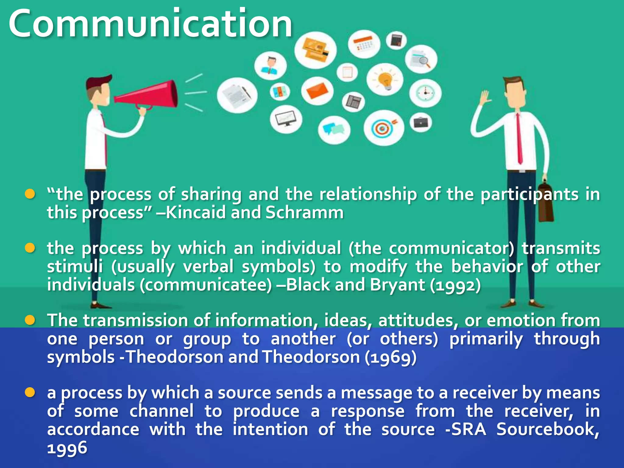 Communication
 “the process of sharing and the relationship of the participants in
this process” –Kincaid and Schramm
 the process by which an individual (the communicator) transmits
stimuli (usually verbal symbols) to modify the behavior of other
individuals (communicatee) –Black and Bryant (1992)
 The transmission of information, ideas, attitudes, or emotion from
one person or group to another (or others) primarily through
symbols -Theodorson andTheodorson (1969)
 a process by which a source sends a message to a receiver by means
of some channel to produce a response from the receiver, in
accordance with the intention of the source -SRA Sourcebook,
1996
 