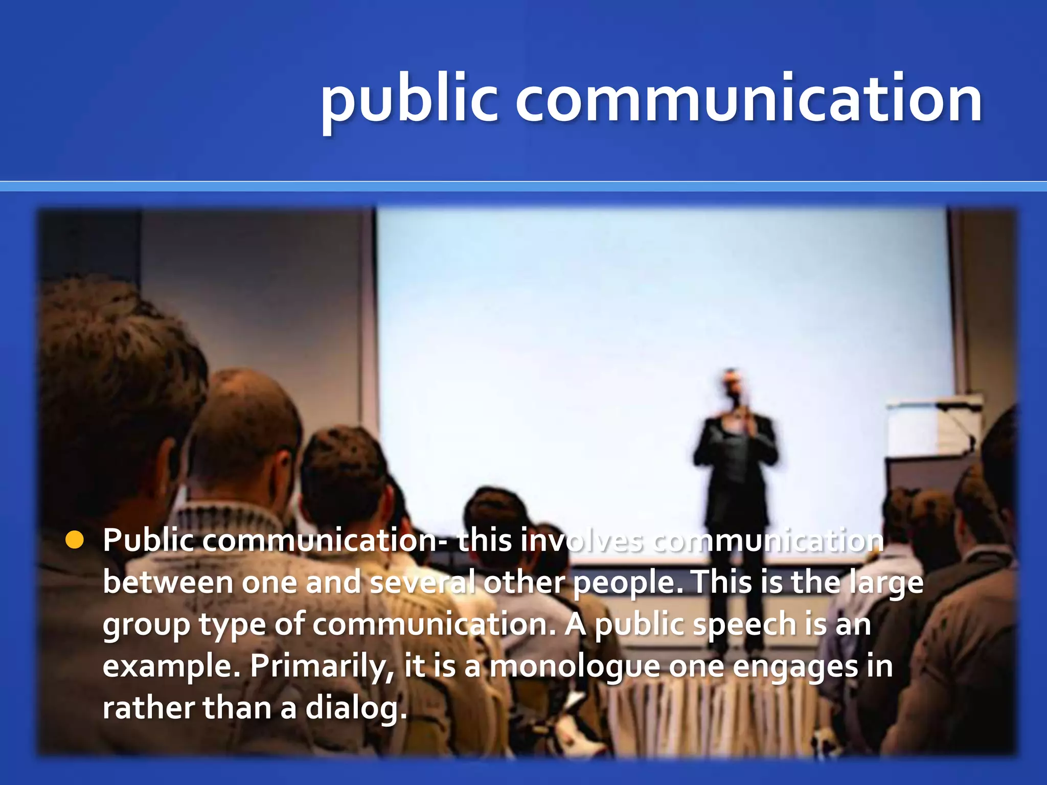 public communication
 Public communication- this involves communication
between one and several other people.This is the large
group type of communication. A public speech is an
example. Primarily, it is a monologue one engages in
rather than a dialog.
 