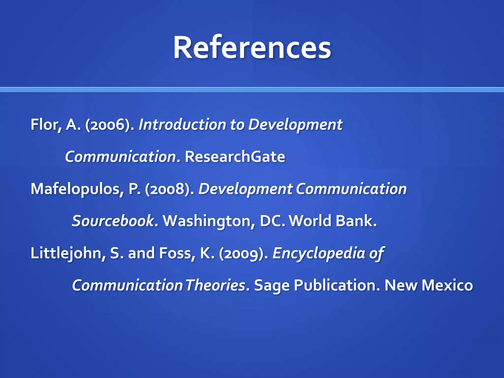References
Flor, A. (2006). Introduction to Development
Communication. ResearchGate
Mafelopulos, P. (2008). Development Communication
Sourcebook. Washington, DC.World Bank.
Littlejohn, S. and Foss, K. (2009). Encyclopedia of
CommunicationTheories. Sage Publication. New Mexico
 