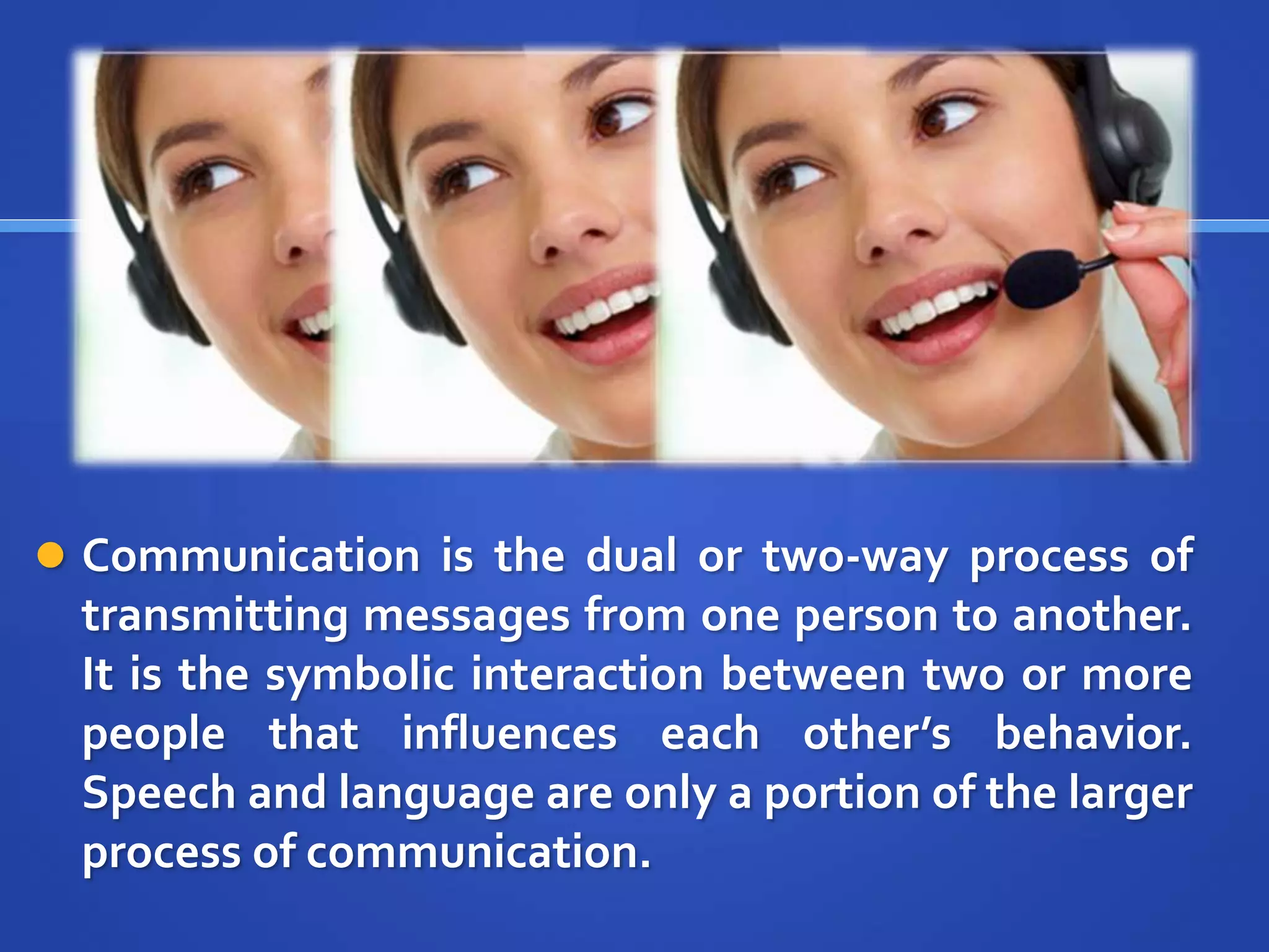  Communication is the dual or two-way process of
transmitting messages from one person to another.
It is the symbolic interaction between two or more
people that influences each other’s behavior.
Speech and language are only a portion of the larger
process of communication.
 
