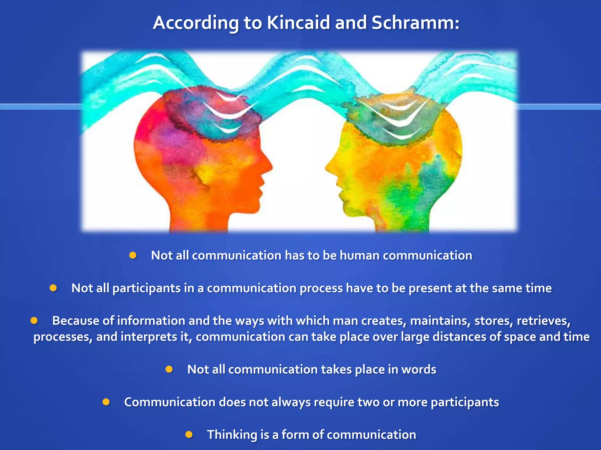 According to Kincaid and Schramm:
 Not all communication has to be human communication
 Not all participants in a communication process have to be present at the same time
 Because of information and the ways with which man creates, maintains, stores, retrieves,
processes, and interprets it, communication can take place over large distances of space and time
 Not all communication takes place in words
 Communication does not always require two or more participants
 Thinking is a form of communication
 