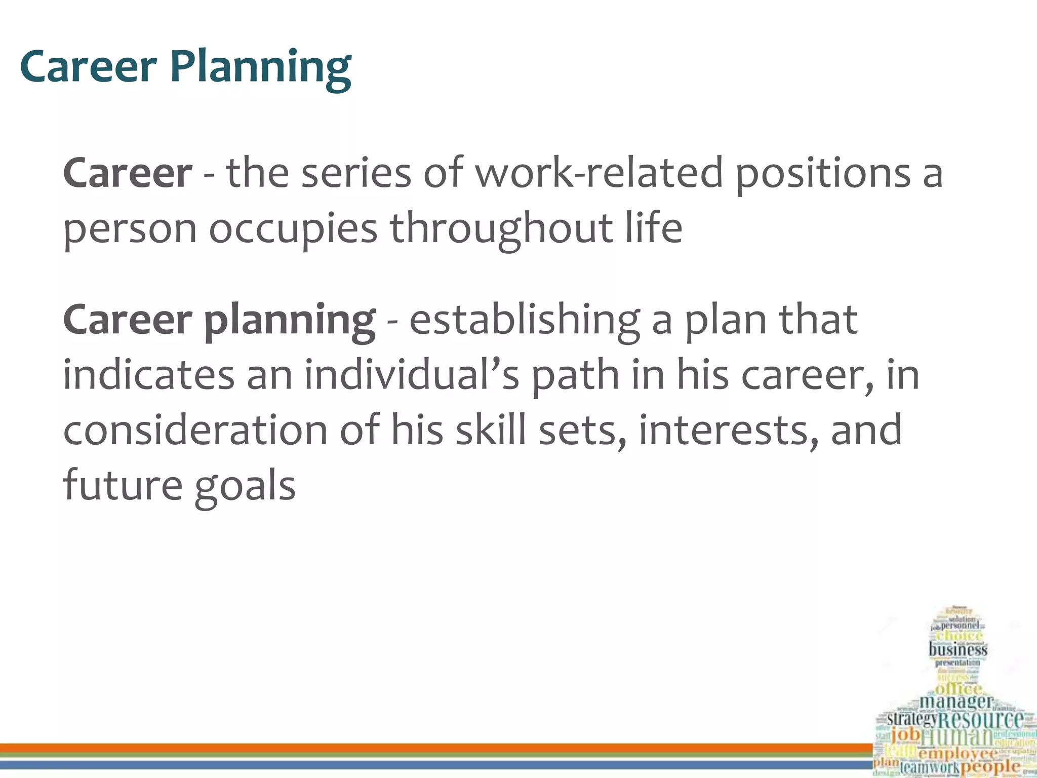 Career Planning
Career - the series of work-related positions a
person occupies throughout life
Career planning - establishing a plan that
indicates an individual’s path in his career, in
consideration of his skill sets, interests, and
future goals
 