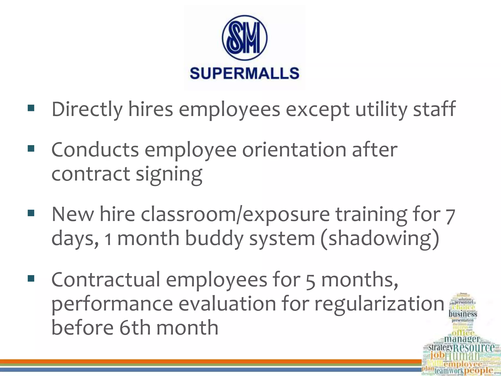  Directly hires employees except utility staff
 Conducts employee orientation after
contract signing
 New hire classroom/exposure training for 7
days, 1 month buddy system (shadowing)
 Contractual employees for 5 months,
performance evaluation for regularization
before 6th month
 