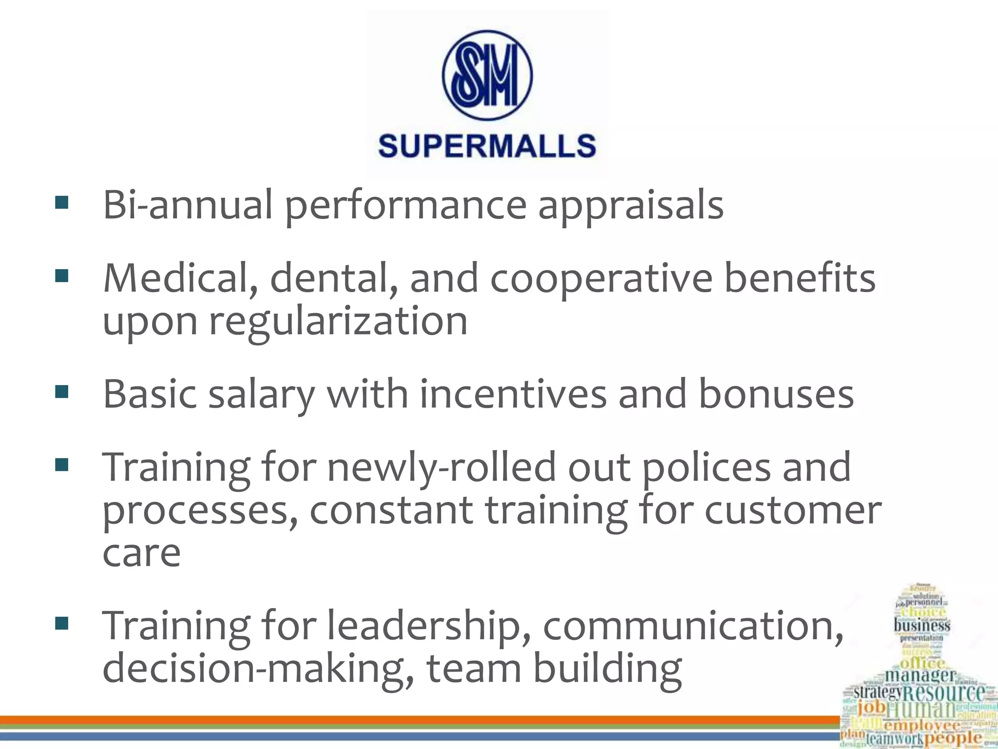  Bi-annual performance appraisals
 Medical, dental, and cooperative benefits
upon regularization
 Basic salary with incentives and bonuses
 Training for newly-rolled out polices and
processes, constant training for customer
care
 Training for leadership, communication,
decision-making, team building
 