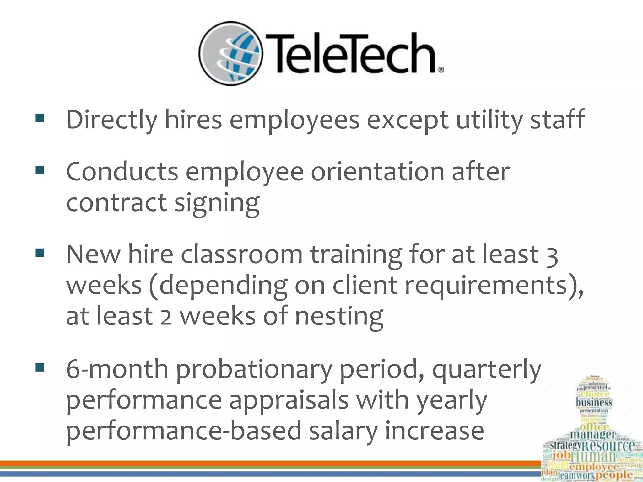  Directly hires employees except utility staff
 Conducts employee orientation after
contract signing
 New hire classroom training for at least 3
weeks (depending on client requirements),
at least 2 weeks of nesting
 6-month probationary period, quarterly
performance appraisals with yearly
performance-based salary increase
 