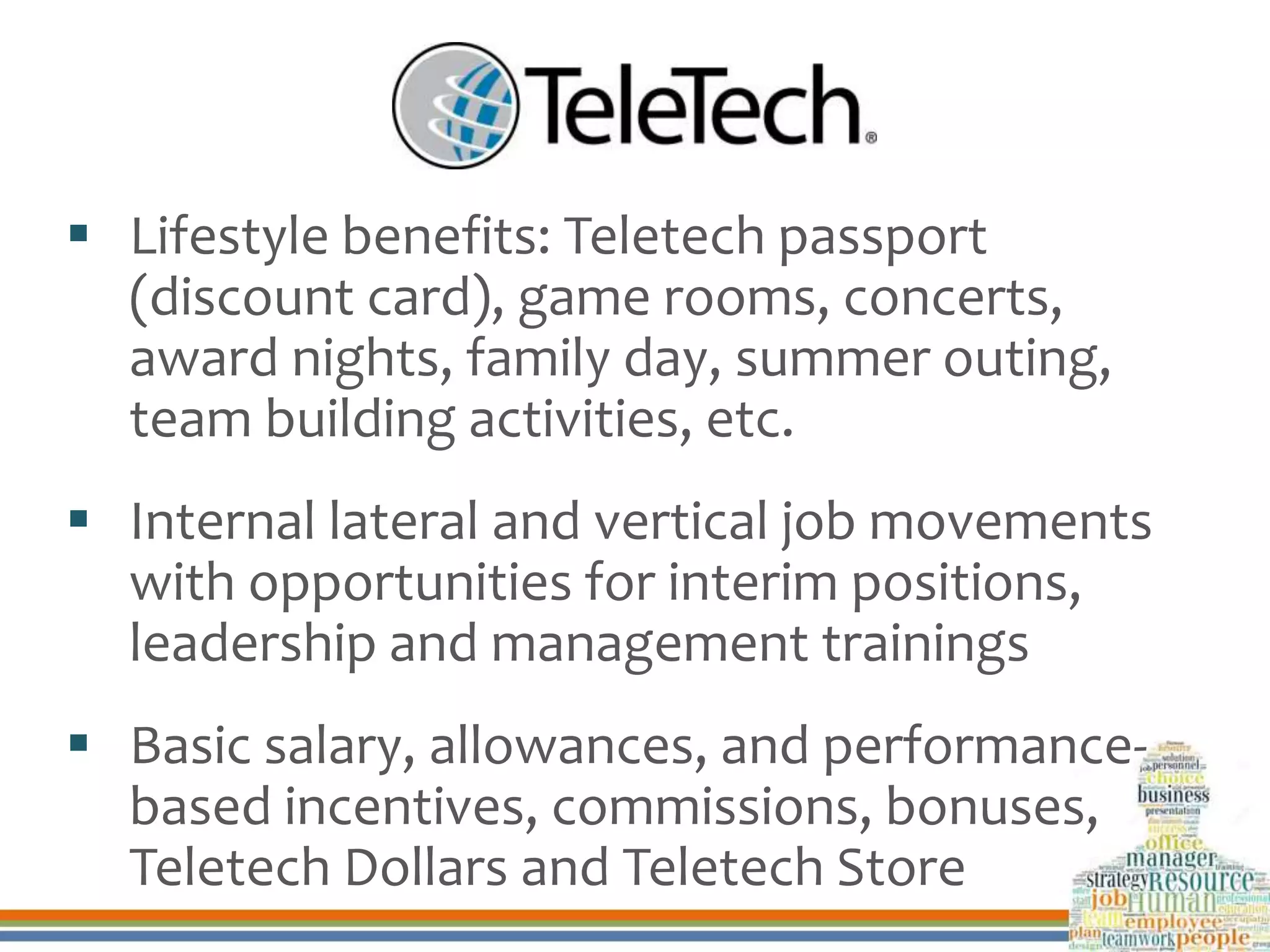  Lifestyle benefits: Teletech passport
(discount card), game rooms, concerts,
award nights, family day, summer outing,
team building activities, etc.
 Internal lateral and vertical job movements
with opportunities for interim positions,
leadership and management trainings
 Basic salary, allowances, and performance-
based incentives, commissions, bonuses,
Teletech Dollars and Teletech Store
 