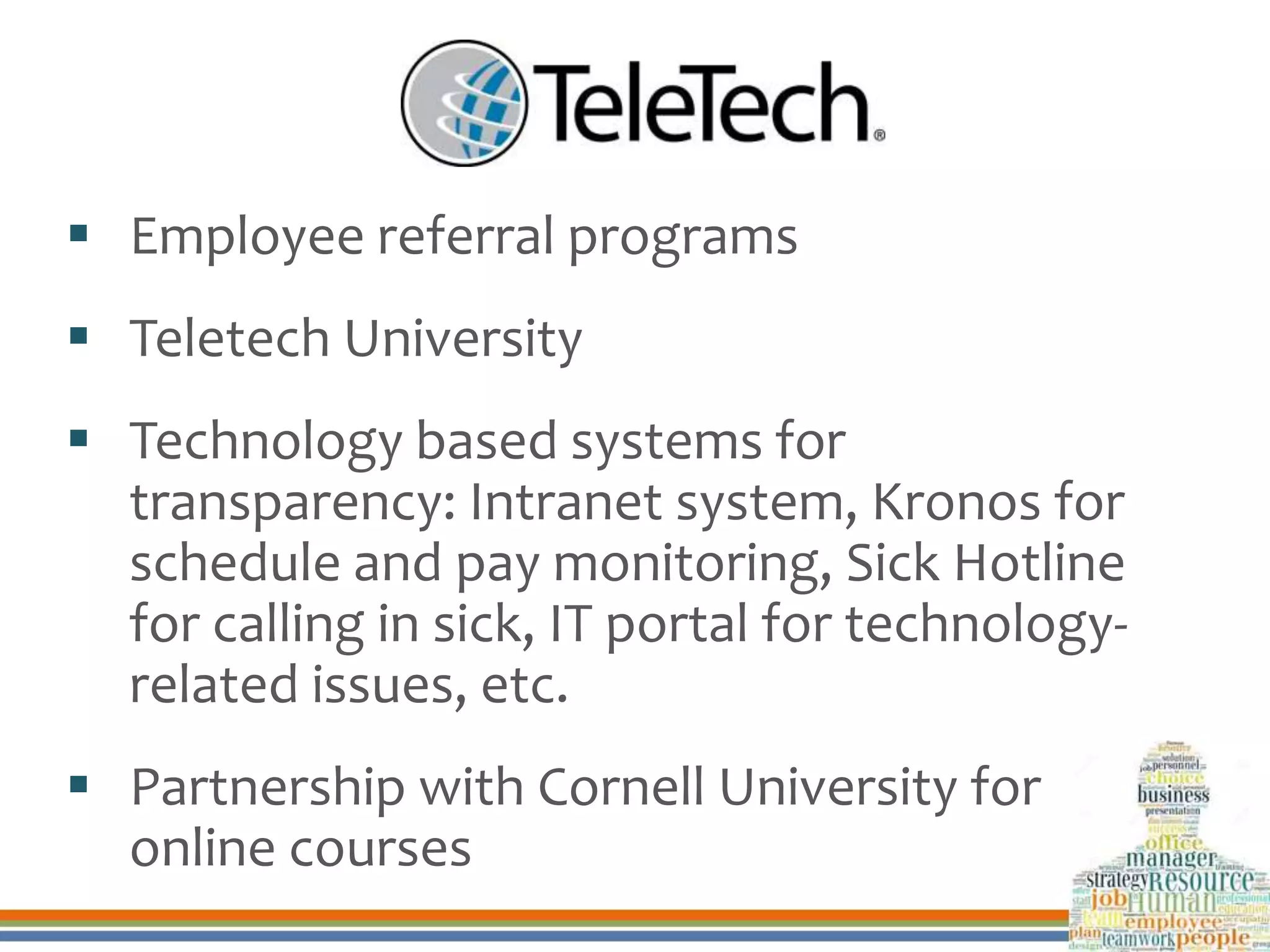  Employee referral programs
 Teletech University
 Technology based systems for
transparency: Intranet system, Kronos for
schedule and pay monitoring, Sick Hotline
for calling in sick, IT portal for technology-
related issues, etc.
 Partnership with Cornell University for
online courses
 