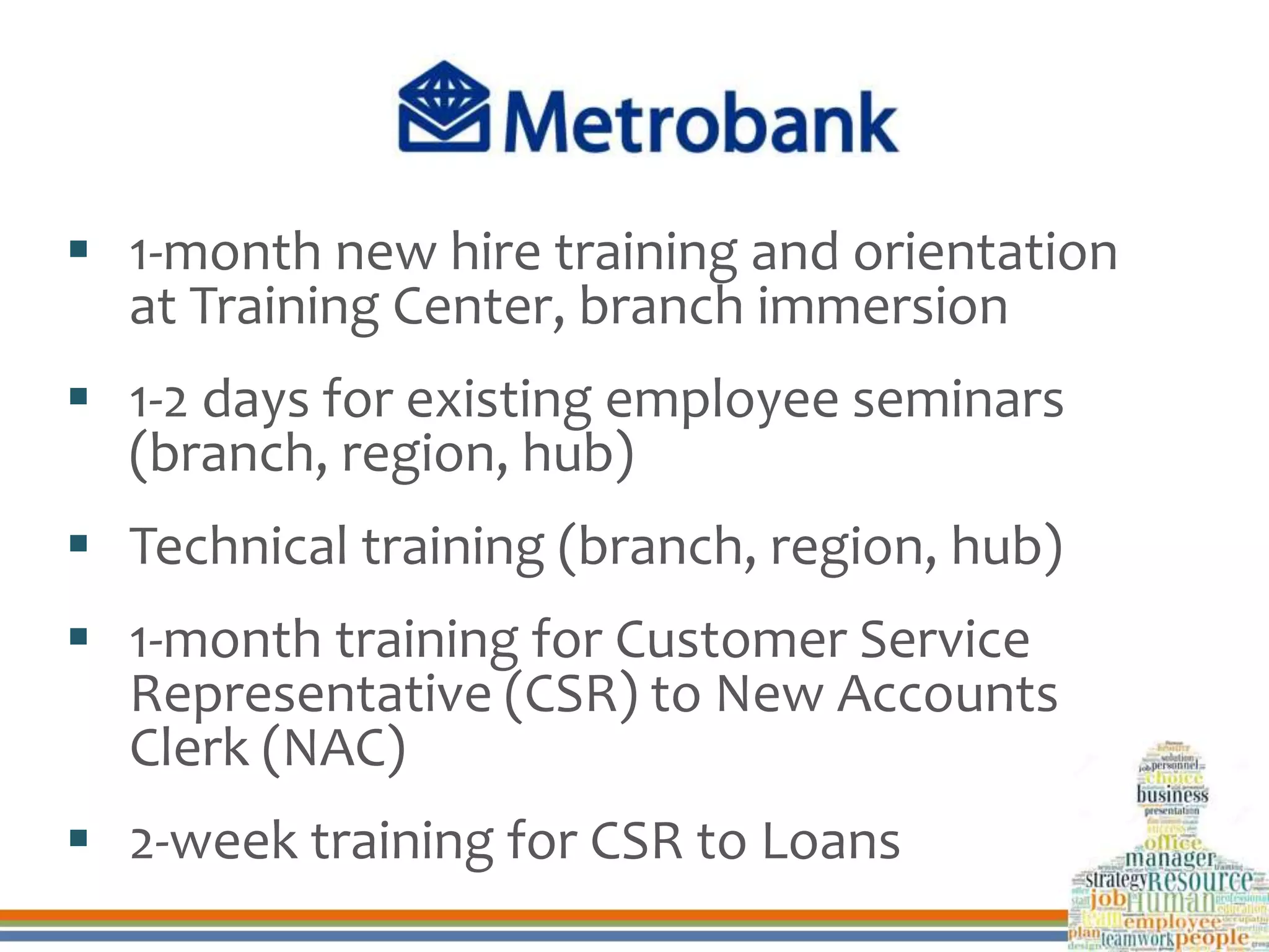  1-month new hire training and orientation
at Training Center, branch immersion
 1-2 days for existing employee seminars
(branch, region, hub)
 Technical training (branch, region, hub)
 1-month training for Customer Service
Representative (CSR) to New Accounts
Clerk (NAC)
 2-week training for CSR to Loans
 