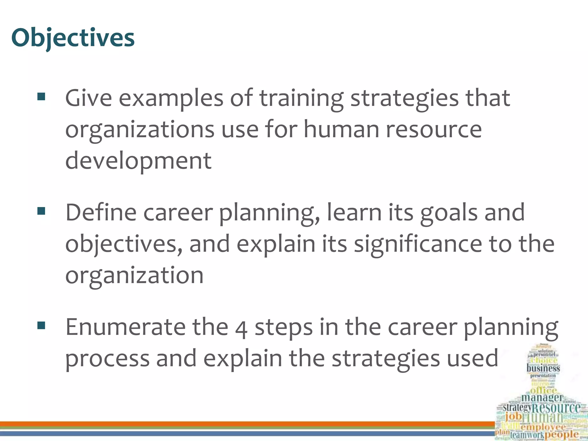 Objectives
 Give examples of training strategies that
organizations use for human resource
development
 Define career planning, learn its goals and
objectives, and explain its significance to the
organization
 Enumerate the 4 steps in the career planning
process and explain the strategies used
 