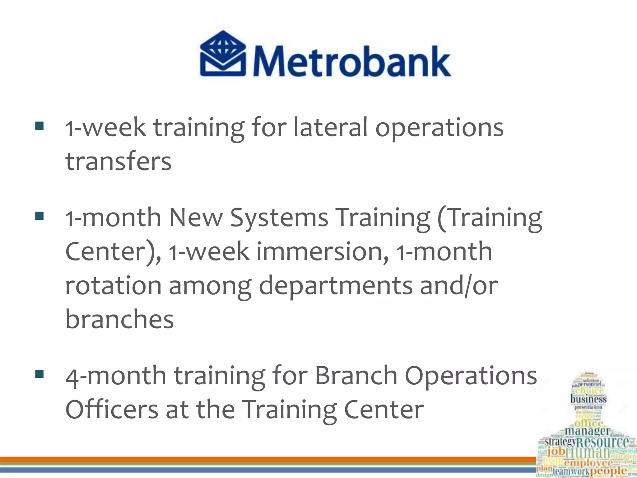  1-week training for lateral operations
transfers
 1-month New Systems Training (Training
Center), 1-week immersion, 1-month
rotation among departments and/or
branches
 4-month training for Branch Operations
Officers at the Training Center
 