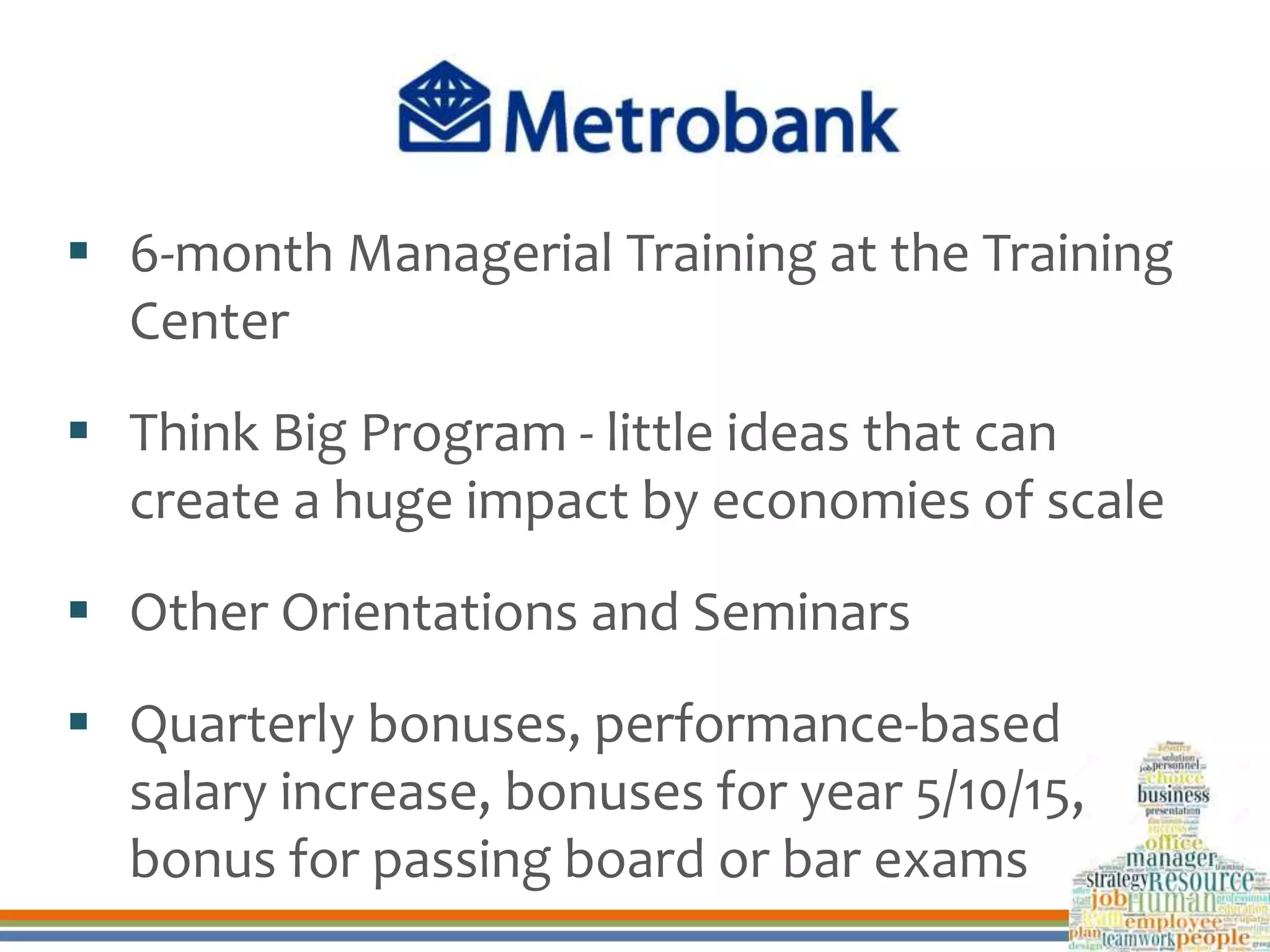  6-month Managerial Training at the Training
Center
 Think Big Program - little ideas that can
create a huge impact by economies of scale
 Other Orientations and Seminars
 Quarterly bonuses, performance-based
salary increase, bonuses for year 5/10/15,
bonus for passing board or bar exams
 