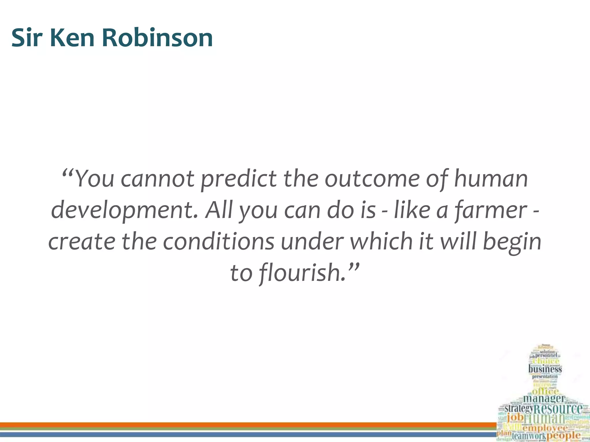Sir Ken Robinson
“You cannot predict the outcome of human
development. All you can do is - like a farmer -
create the conditions under which it will begin
to flourish.”
 