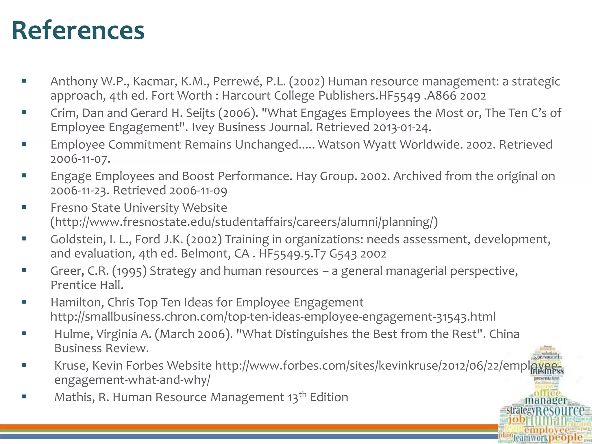 References
 Anthony W.P., Kacmar, K.M., Perrewé, P.L. (2002) Human resource management: a strategic
approach, 4th ed. Fort Worth : Harcourt College Publishers.HF5549 .A866 2002
 Crim, Dan and Gerard H. Seijts (2006). "What Engages Employees the Most or, The Ten C’s of
Employee Engagement". Ivey Business Journal. Retrieved 2013-01-24.
 Employee Commitment Remains Unchanged..... Watson Wyatt Worldwide. 2002. Retrieved
2006-11-07.
 Engage Employees and Boost Performance. Hay Group. 2002. Archived from the original on
2006-11-23. Retrieved 2006-11-09
 Fresno State University Website
(http://www.fresnostate.edu/studentaffairs/careers/alumni/planning/)
 Goldstein, I. L., Ford J.K. (2002) Training in organizations: needs assessment, development,
and evaluation, 4th ed. Belmont, CA . HF5549.5.T7 G543 2002
 Greer, C.R. (1995) Strategy and human resources – a general managerial perspective,
Prentice Hall.
 Hamilton, Chris Top Ten Ideas for Employee Engagement
http://smallbusiness.chron.com/top-ten-ideas-employee-engagement-31543.html
 Hulme, Virginia A. (March 2006). "What Distinguishes the Best from the Rest". China
Business Review.
 Kruse, Kevin Forbes Website http://www.forbes.com/sites/kevinkruse/2012/06/22/employee-
engagement-what-and-why/
 Mathis, R. Human Resource Management 13th Edition
 
