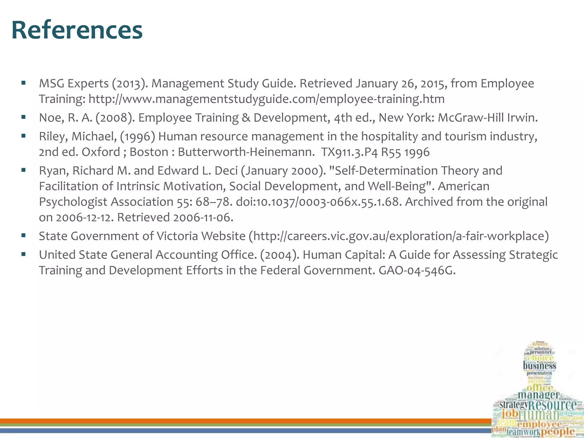 References
 MSG Experts (2013). Management Study Guide. Retrieved January 26, 2015, from Employee
Training: http://www.managementstudyguide.com/employee-training.htm
 Noe, R. A. (2008). Employee Training & Development, 4th ed., New York: McGraw-Hill Irwin.
 Riley, Michael, (1996) Human resource management in the hospitality and tourism industry,
2nd ed. Oxford ; Boston : Butterworth-Heinemann. TX911.3.P4 R55 1996
 Ryan, Richard M. and Edward L. Deci (January 2000). "Self-Determination Theory and
Facilitation of Intrinsic Motivation, Social Development, and Well-Being". American
Psychologist Association 55: 68–78. doi:10.1037/0003-066x.55.1.68. Archived from the original
on 2006-12-12. Retrieved 2006-11-06.
 State Government of Victoria Website (http://careers.vic.gov.au/exploration/a-fair-workplace)
 United State General Accounting Office. (2004). Human Capital: A Guide for Assessing Strategic
Training and Development Efforts in the Federal Government. GAO-04-546G.
 